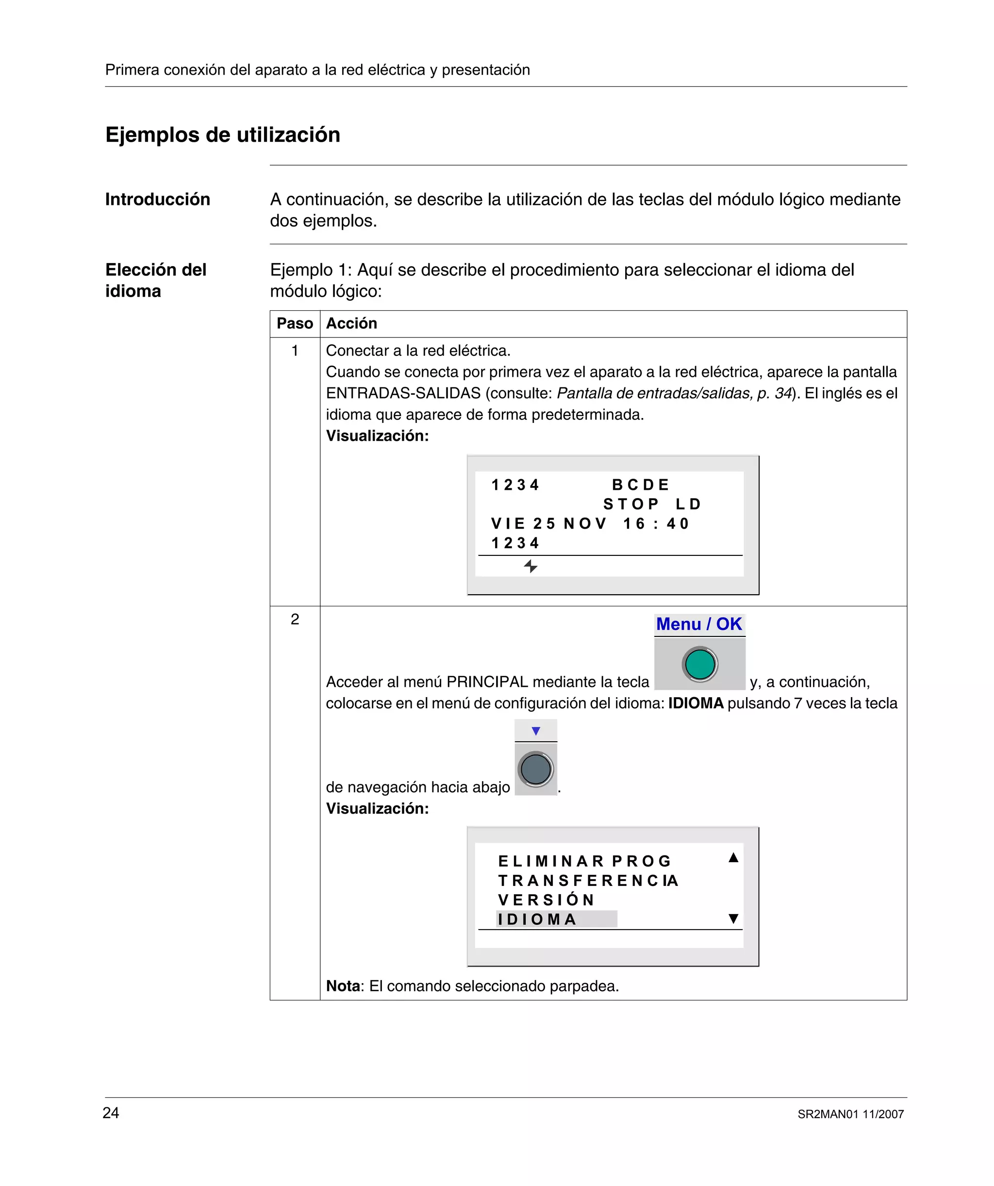Primera conexión del aparato a la red eléctrica y presentación
24 SR2MAN01 11/2007
Ejemplos de utilización
Introducción A continuación, se describe la utilización de las teclas del módulo lógico mediante
dos ejemplos.
Elección del
idioma
Ejemplo 1: Aquí se describe el procedimiento para seleccionar el idioma del
módulo lógico:
Paso Acción
1 Conectar a la red eléctrica.
Cuando se conecta por primera vez el aparato a la red eléctrica, aparece la pantalla
ENTRADAS-SALIDAS (consulte: Pantalla de entradas/salidas, p. 34). El inglés es el
idioma que aparece de forma predeterminada.
Visualización:
2
Acceder al menú PRINCIPAL mediante la tecla y, a continuación,
colocarse en el menú de configuración del idioma: IDIOMA pulsando 7 veces la tecla
de navegación hacia abajo .
Visualización:
Nota: El comando seleccionado parpadea.
1 2 3 4 B C D E
S T O P L D
V I E 2 5 N O V 1 6 : 4 0
1 2 3 4
Menu / OK
E L I M I N A R P R O G
T R A N S F E R E N C IA
V E R S I Ó N
I D I O M A
 