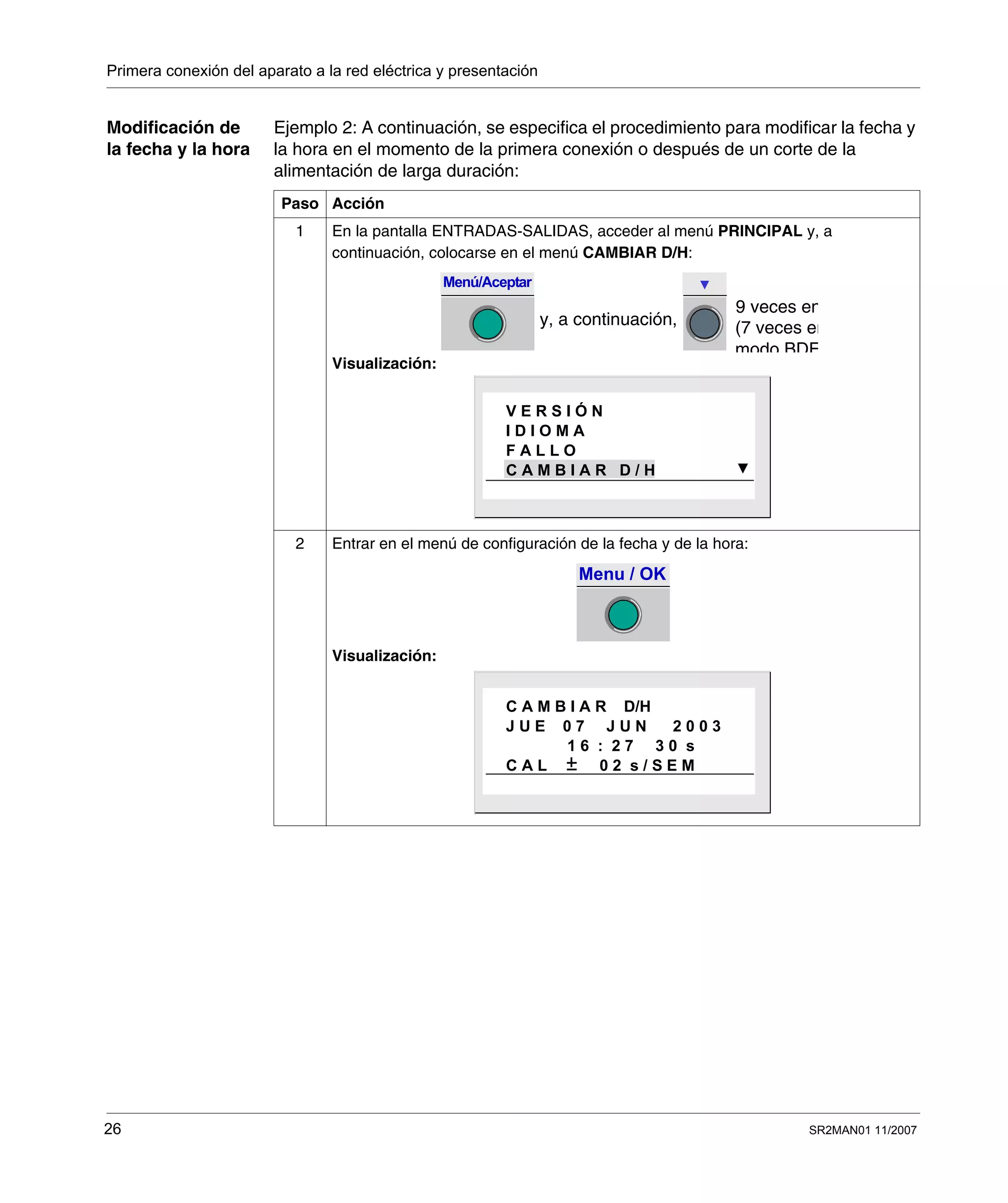 Primera conexión del aparato a la red eléctrica y presentación
26 SR2MAN01 11/2007
Modificación de
la fecha y la hora
Ejemplo 2: A continuación, se especifica el procedimiento para modificar la fecha y
la hora en el momento de la primera conexión o después de un corte de la
alimentación de larga duración:
Paso Acción
1 En la pantalla ENTRADAS-SALIDAS, acceder al menú PRINCIPAL y, a
continuación, colocarse en el menú CAMBIAR D/H:
Visualización:
2 Entrar en el menú de configuración de la fecha y de la hora:
Visualización:
Menú/Aceptar
9 veces en
y, a continuación, (7 veces en
modo BDF
V E R S I Ó N
I D I O M A
F A L L O
C A M B I A R D / H
Menu / OK
C A M B I A R D/H
J U E 0 7 J U N 2 0 0 3
1 6 : 2 7 3 0 s
C A L 0 2 s / S E M
 