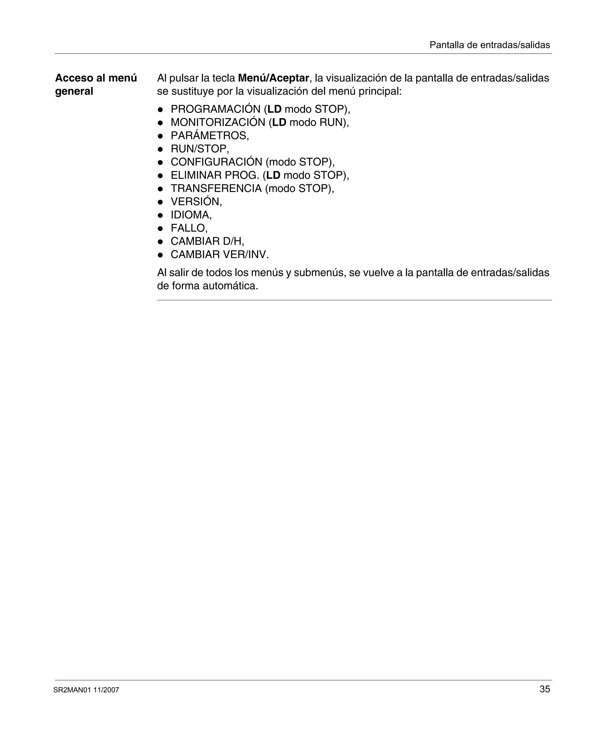Pantalla de entradas/salidas
SR2MAN01 11/2007 35
Acceso al menú
general
Al pulsar la tecla Menú/Aceptar, la visualización de la pantalla de entradas/salidas
se sustituye por la visualización del menú principal:
PROGRAMACIÓN (LD modo STOP),
MONITORIZACIÓN (LD modo RUN),
PARÁMETROS,
RUN/STOP,
CONFIGURACIÓN (modo STOP),
ELIMINAR PROG. (LD modo STOP),
TRANSFERENCIA (modo STOP),
VERSIÓN,
IDIOMA,
FALLO,
CAMBIAR D/H,
CAMBIAR VER/INV.
Al salir de todos los menús y submenús, se vuelve a la pantalla de entradas/salidas
de forma automática.
 