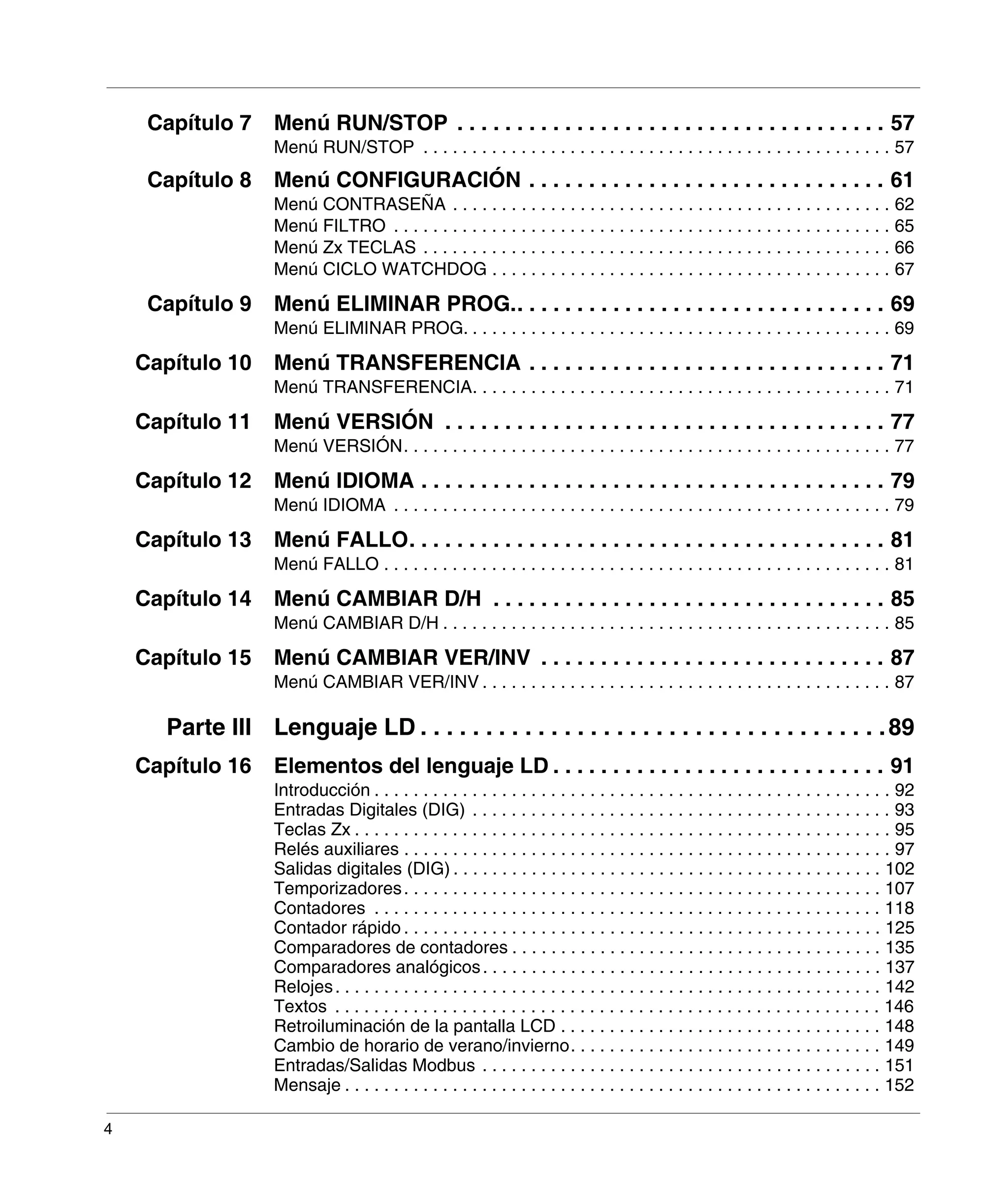 4
Capítulo 7 Menú RUN/STOP . . . . . . . . . . . . . . . . . . . . . . . . . . . . . . . . . . . . 57
Menú RUN/STOP . . . . . . . . . . . . . . . . . . . . . . . . . . . . . . . . . . . . . . . . . . . . . . . . 57
Capítulo 8 Menú CONFIGURACIÓN . . . . . . . . . . . . . . . . . . . . . . . . . . . . . . 61
Menú CONTRASEÑA . . . . . . . . . . . . . . . . . . . . . . . . . . . . . . . . . . . . . . . . . . . . . 62
Menú FILTRO . . . . . . . . . . . . . . . . . . . . . . . . . . . . . . . . . . . . . . . . . . . . . . . . . . . 65
Menú Zx TECLAS . . . . . . . . . . . . . . . . . . . . . . . . . . . . . . . . . . . . . . . . . . . . . . . . 66
Menú CICLO WATCHDOG . . . . . . . . . . . . . . . . . . . . . . . . . . . . . . . . . . . . . . . . . 67
Capítulo 9 Menú ELIMINAR PROG.. . . . . . . . . . . . . . . . . . . . . . . . . . . . . . . 69
Menú ELIMINAR PROG. . . . . . . . . . . . . . . . . . . . . . . . . . . . . . . . . . . . . . . . . . . . 69
Capítulo 10 Menú TRANSFERENCIA . . . . . . . . . . . . . . . . . . . . . . . . . . . . . . 71
Menú TRANSFERENCIA. . . . . . . . . . . . . . . . . . . . . . . . . . . . . . . . . . . . . . . . . . . 71
Capítulo 11 Menú VERSIÓN . . . . . . . . . . . . . . . . . . . . . . . . . . . . . . . . . . . . . 77
Menú VERSIÓN. . . . . . . . . . . . . . . . . . . . . . . . . . . . . . . . . . . . . . . . . . . . . . . . . . 77
Capítulo 12 Menú IDIOMA . . . . . . . . . . . . . . . . . . . . . . . . . . . . . . . . . . . . . . . 79
Menú IDIOMA . . . . . . . . . . . . . . . . . . . . . . . . . . . . . . . . . . . . . . . . . . . . . . . . . . . 79
Capítulo 13 Menú FALLO. . . . . . . . . . . . . . . . . . . . . . . . . . . . . . . . . . . . . . . . 81
Menú FALLO . . . . . . . . . . . . . . . . . . . . . . . . . . . . . . . . . . . . . . . . . . . . . . . . . . . . 81
Capítulo 14 Menú CAMBIAR D/H . . . . . . . . . . . . . . . . . . . . . . . . . . . . . . . . . 85
Menú CAMBIAR D/H . . . . . . . . . . . . . . . . . . . . . . . . . . . . . . . . . . . . . . . . . . . . . . 85
Capítulo 15 Menú CAMBIAR VER/INV . . . . . . . . . . . . . . . . . . . . . . . . . . . . . 87
Menú CAMBIAR VER/INV . . . . . . . . . . . . . . . . . . . . . . . . . . . . . . . . . . . . . . . . . . 87
Parte III Lenguaje LD . . . . . . . . . . . . . . . . . . . . . . . . . . . . . . . . . . . .89
Capítulo 16 Elementos del lenguaje LD . . . . . . . . . . . . . . . . . . . . . . . . . . . . 91
Introducción . . . . . . . . . . . . . . . . . . . . . . . . . . . . . . . . . . . . . . . . . . . . . . . . . . . . . 92
Entradas Digitales (DIG) . . . . . . . . . . . . . . . . . . . . . . . . . . . . . . . . . . . . . . . . . . . 93
Teclas Zx . . . . . . . . . . . . . . . . . . . . . . . . . . . . . . . . . . . . . . . . . . . . . . . . . . . . . . . 95
Relés auxiliares . . . . . . . . . . . . . . . . . . . . . . . . . . . . . . . . . . . . . . . . . . . . . . . . . . 97
Salidas digitales (DIG) . . . . . . . . . . . . . . . . . . . . . . . . . . . . . . . . . . . . . . . . . . . . 102
Temporizadores. . . . . . . . . . . . . . . . . . . . . . . . . . . . . . . . . . . . . . . . . . . . . . . . . 107
Contadores . . . . . . . . . . . . . . . . . . . . . . . . . . . . . . . . . . . . . . . . . . . . . . . . . . . . 118
Contador rápido . . . . . . . . . . . . . . . . . . . . . . . . . . . . . . . . . . . . . . . . . . . . . . . . . 125
Comparadores de contadores . . . . . . . . . . . . . . . . . . . . . . . . . . . . . . . . . . . . . . 135
Comparadores analógicos. . . . . . . . . . . . . . . . . . . . . . . . . . . . . . . . . . . . . . . . . 137
Relojes. . . . . . . . . . . . . . . . . . . . . . . . . . . . . . . . . . . . . . . . . . . . . . . . . . . . . . . . 142
Textos . . . . . . . . . . . . . . . . . . . . . . . . . . . . . . . . . . . . . . . . . . . . . . . . . . . . . . . . 146
Retroiluminación de la pantalla LCD . . . . . . . . . . . . . . . . . . . . . . . . . . . . . . . . . 148
Cambio de horario de verano/invierno. . . . . . . . . . . . . . . . . . . . . . . . . . . . . . . . 149
Entradas/Salidas Modbus . . . . . . . . . . . . . . . . . . . . . . . . . . . . . . . . . . . . . . . . . 151
Mensaje . . . . . . . . . . . . . . . . . . . . . . . . . . . . . . . . . . . . . . . . . . . . . . . . . . . . . . . 152
 
