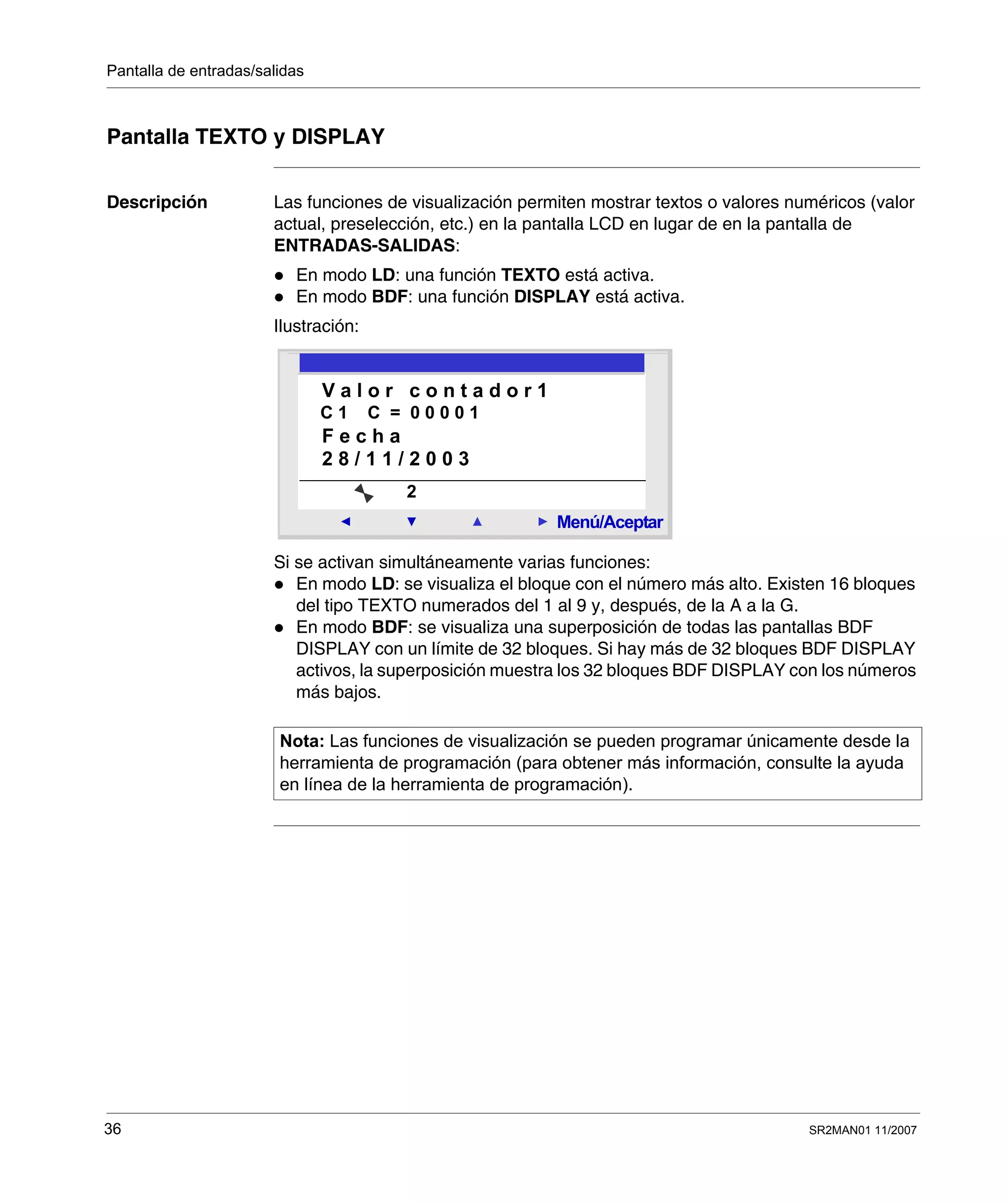 Pantalla de entradas/salidas
36 SR2MAN01 11/2007
Pantalla TEXTO y DISPLAY
Descripción Las funciones de visualización permiten mostrar textos o valores numéricos (valor
actual, preselección, etc.) en la pantalla LCD en lugar de en la pantalla de
ENTRADAS-SALIDAS:
En modo LD: una función TEXTO está activa.
En modo BDF: una función DISPLAY está activa.
Ilustración:
Si se activan simultáneamente varias funciones:
En modo LD: se visualiza el bloque con el número más alto. Existen 16 bloques
del tipo TEXTO numerados del 1 al 9 y, después, de la A a la G.
En modo BDF: se visualiza una superposición de todas las pantallas BDF
DISPLAY con un límite de 32 bloques. Si hay más de 32 bloques BDF DISPLAY
activos, la superposición muestra los 32 bloques BDF DISPLAY con los números
más bajos.
Nota: Las funciones de visualización se pueden programar únicamente desde la
herramienta de programación (para obtener más información, consulte la ayuda
en línea de la herramienta de programación).
2
Menú/Aceptar
2
V a l o r c o n t a d o r 1
C 1 C = 0 0 0 0 1
F e c h a
2 8 / 1 1 / 2 0 0 3
 