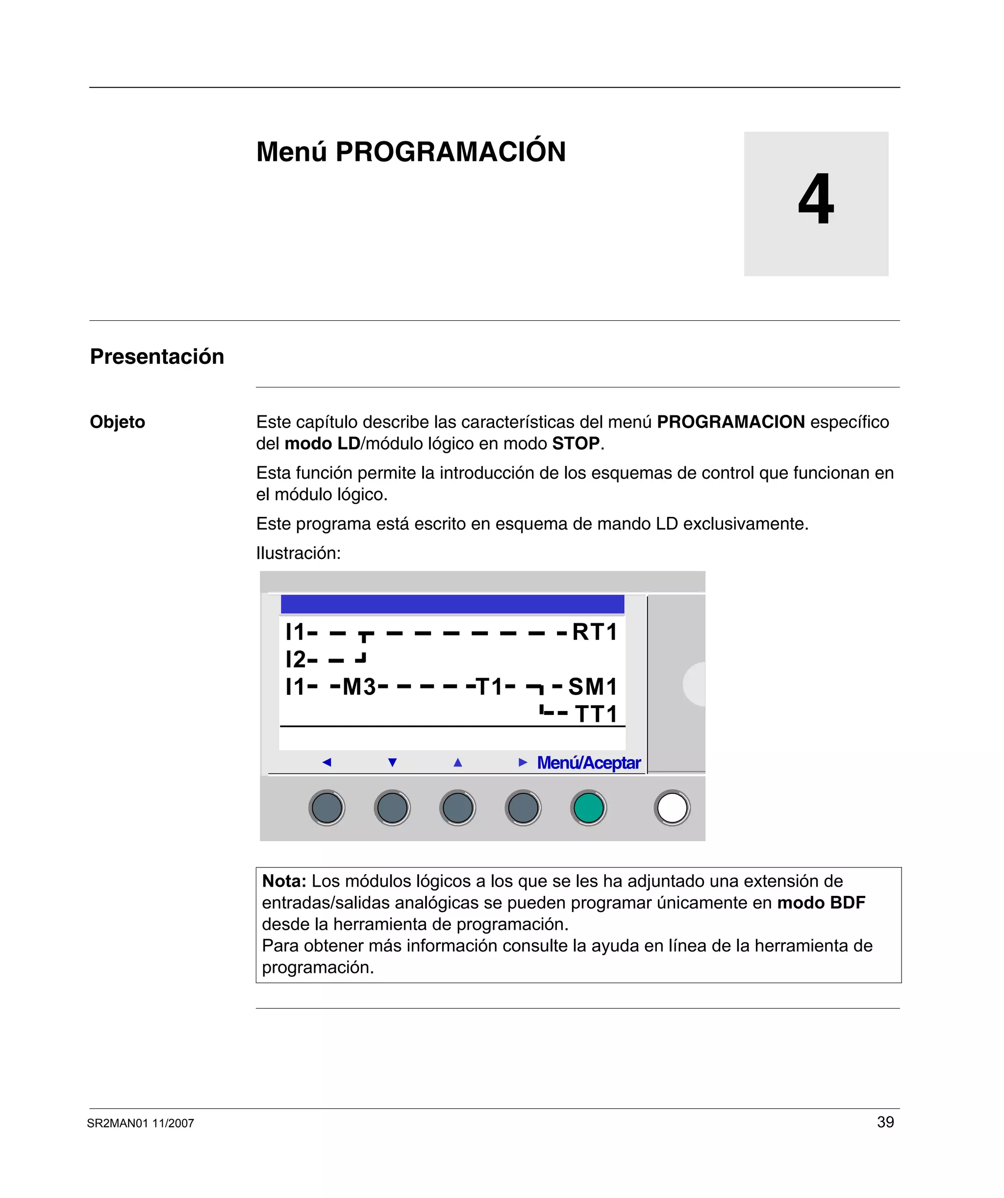 SR2MAN01 11/2007 39
4
Menú PROGRAMACIÓN
Presentación
Objeto Este capítulo describe las características del menú PROGRAMACION específico
del modo LD/módulo lógico en modo STOP.
Esta función permite la introducción de los esquemas de control que funcionan en
el módulo lógico.
Este programa está escrito en esquema de mando LD exclusivamente.
Ilustración:
Nota: Los módulos lógicos a los que se les ha adjuntado una extensión de
entradas/salidas analógicas se pueden programar únicamente en modo BDF
desde la herramienta de programación.
Para obtener más información consulte la ayuda en línea de la herramienta de
programación.
2
I1 RT1
I2
I1 M3 T1 SM1
TT1
Menú/Aceptar
 