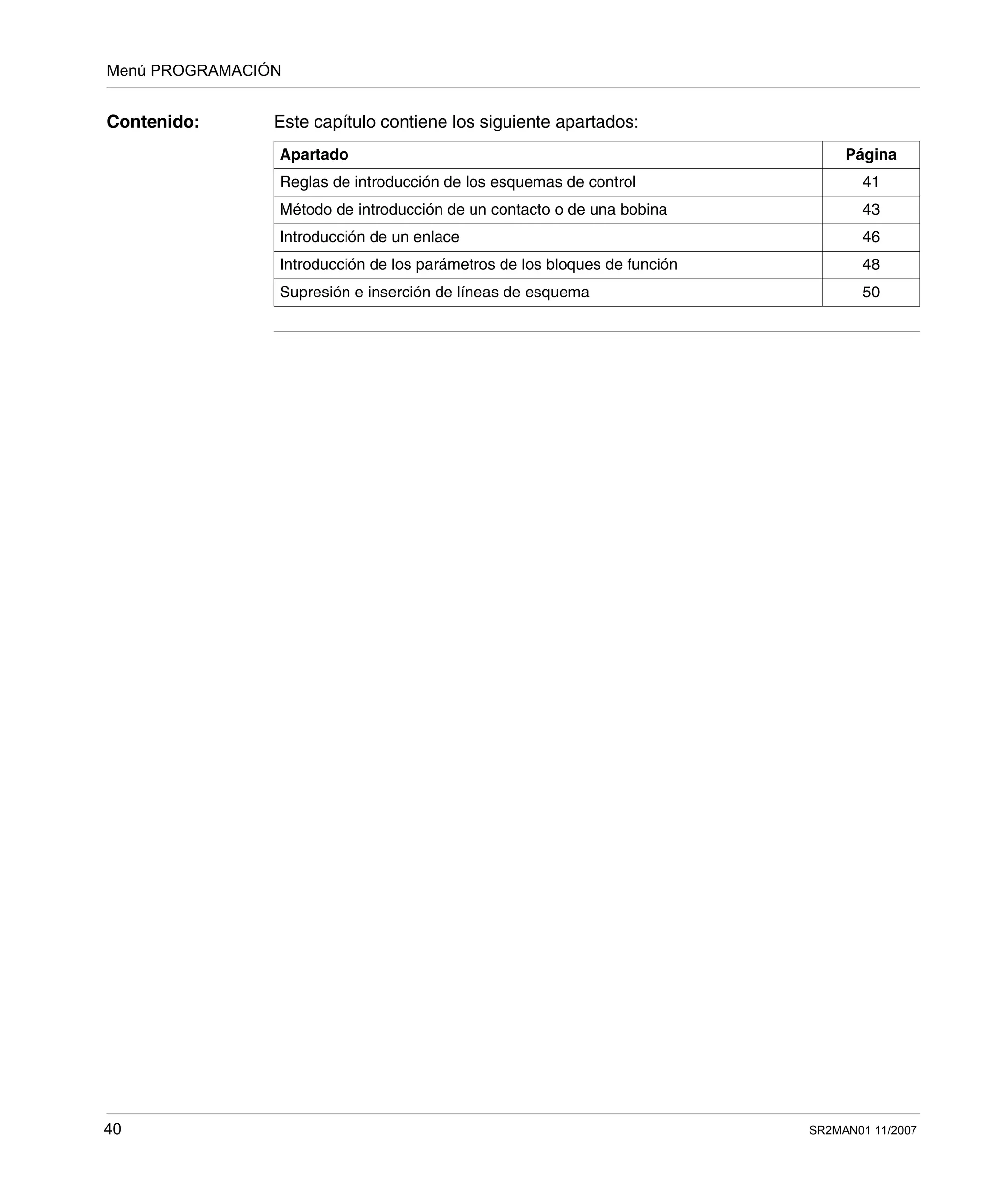 Menú PROGRAMACIÓN
40 SR2MAN01 11/2007
Contenido: Este capítulo contiene los siguiente apartados:
Apartado Página
Reglas de introducción de los esquemas de control 41
Método de introducción de un contacto o de una bobina 43
Introducción de un enlace 46
Introducción de los parámetros de los bloques de función 48
Supresión e inserción de líneas de esquema 50
 
