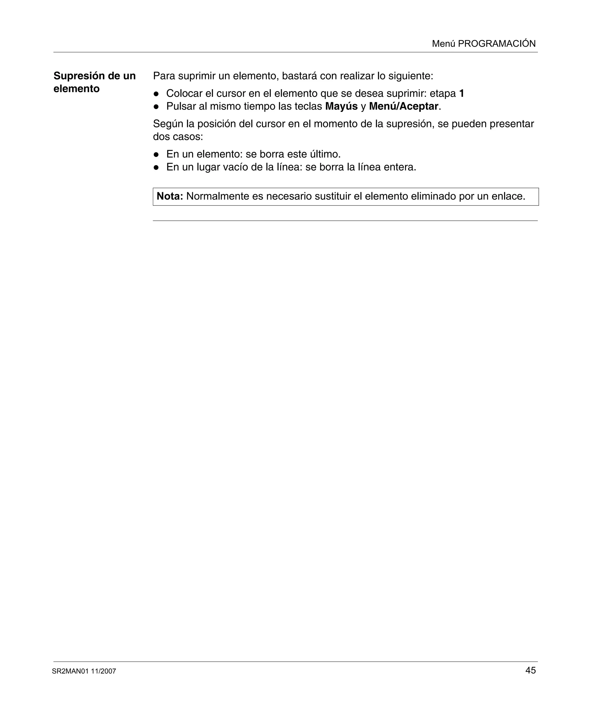 Menú PROGRAMACIÓN
SR2MAN01 11/2007 45
Supresión de un
elemento
Para suprimir un elemento, bastará con realizar lo siguiente:
Colocar el cursor en el elemento que se desea suprimir: etapa 1
Pulsar al mismo tiempo las teclas Mayús y Menú/Aceptar.
Según la posición del cursor en el momento de la supresión, se pueden presentar
dos casos:
En un elemento: se borra este último.
En un lugar vacío de la línea: se borra la línea entera.
Nota: Normalmente es necesario sustituir el elemento eliminado por un enlace.
 