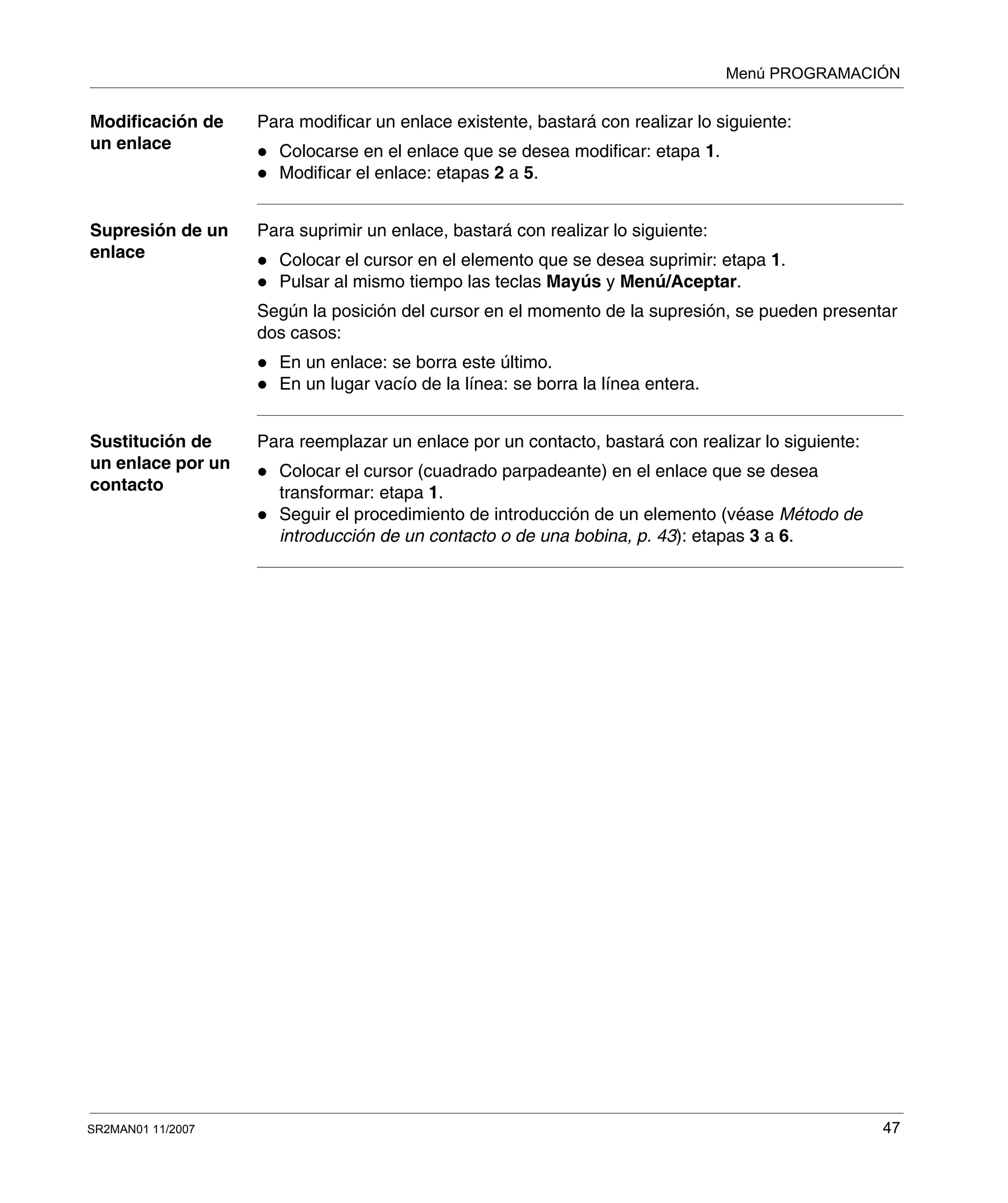 Menú PROGRAMACIÓN
SR2MAN01 11/2007 47
Modificación de
un enlace
Para modificar un enlace existente, bastará con realizar lo siguiente:
Colocarse en el enlace que se desea modificar: etapa 1.
Modificar el enlace: etapas 2 a 5.
Supresión de un
enlace
Para suprimir un enlace, bastará con realizar lo siguiente:
Colocar el cursor en el elemento que se desea suprimir: etapa 1.
Pulsar al mismo tiempo las teclas Mayús y Menú/Aceptar.
Según la posición del cursor en el momento de la supresión, se pueden presentar
dos casos:
En un enlace: se borra este último.
En un lugar vacío de la línea: se borra la línea entera.
Sustitución de
un enlace por un
contacto
Para reemplazar un enlace por un contacto, bastará con realizar lo siguiente:
Colocar el cursor (cuadrado parpadeante) en el enlace que se desea
transformar: etapa 1.
Seguir el procedimiento de introducción de un elemento (véase Método de
introducción de un contacto o de una bobina, p. 43): etapas 3 a 6.
 