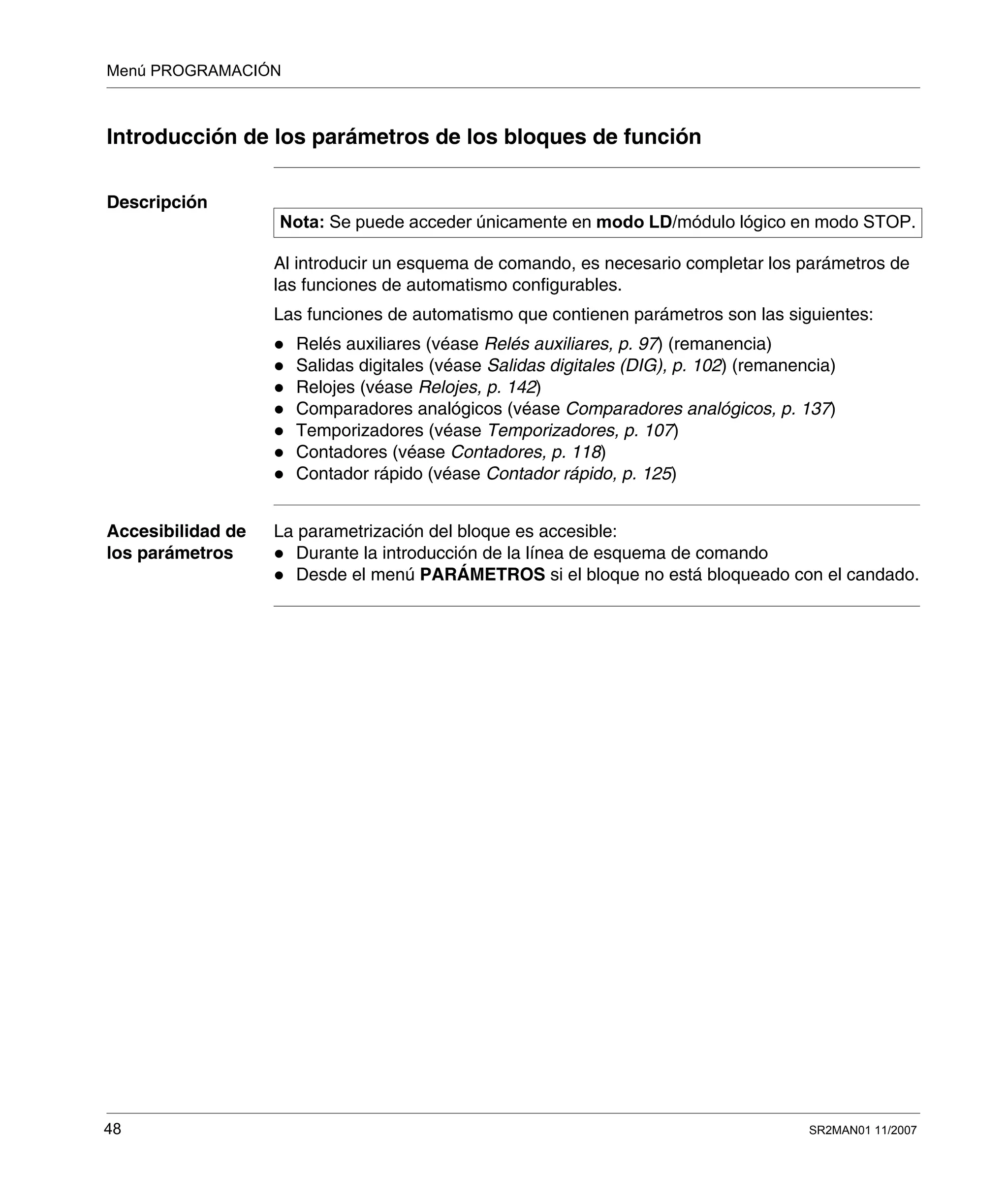 Menú PROGRAMACIÓN
48 SR2MAN01 11/2007
Introducción de los parámetros de los bloques de función
Descripción
Al introducir un esquema de comando, es necesario completar los parámetros de
las funciones de automatismo configurables.
Las funciones de automatismo que contienen parámetros son las siguientes:
Relés auxiliares (véase Relés auxiliares, p. 97) (remanencia)
Salidas digitales (véase Salidas digitales (DIG), p. 102) (remanencia)
Relojes (véase Relojes, p. 142)
Comparadores analógicos (véase Comparadores analógicos, p. 137)
Temporizadores (véase Temporizadores, p. 107)
Contadores (véase Contadores, p. 118)
Contador rápido (véase Contador rápido, p. 125)
Accesibilidad de
los parámetros
La parametrización del bloque es accesible:
Durante la introducción de la línea de esquema de comando
Desde el menú PARÁMETROS si el bloque no está bloqueado con el candado.
Nota: Se puede acceder únicamente en modo LD/módulo lógico en modo STOP.
 