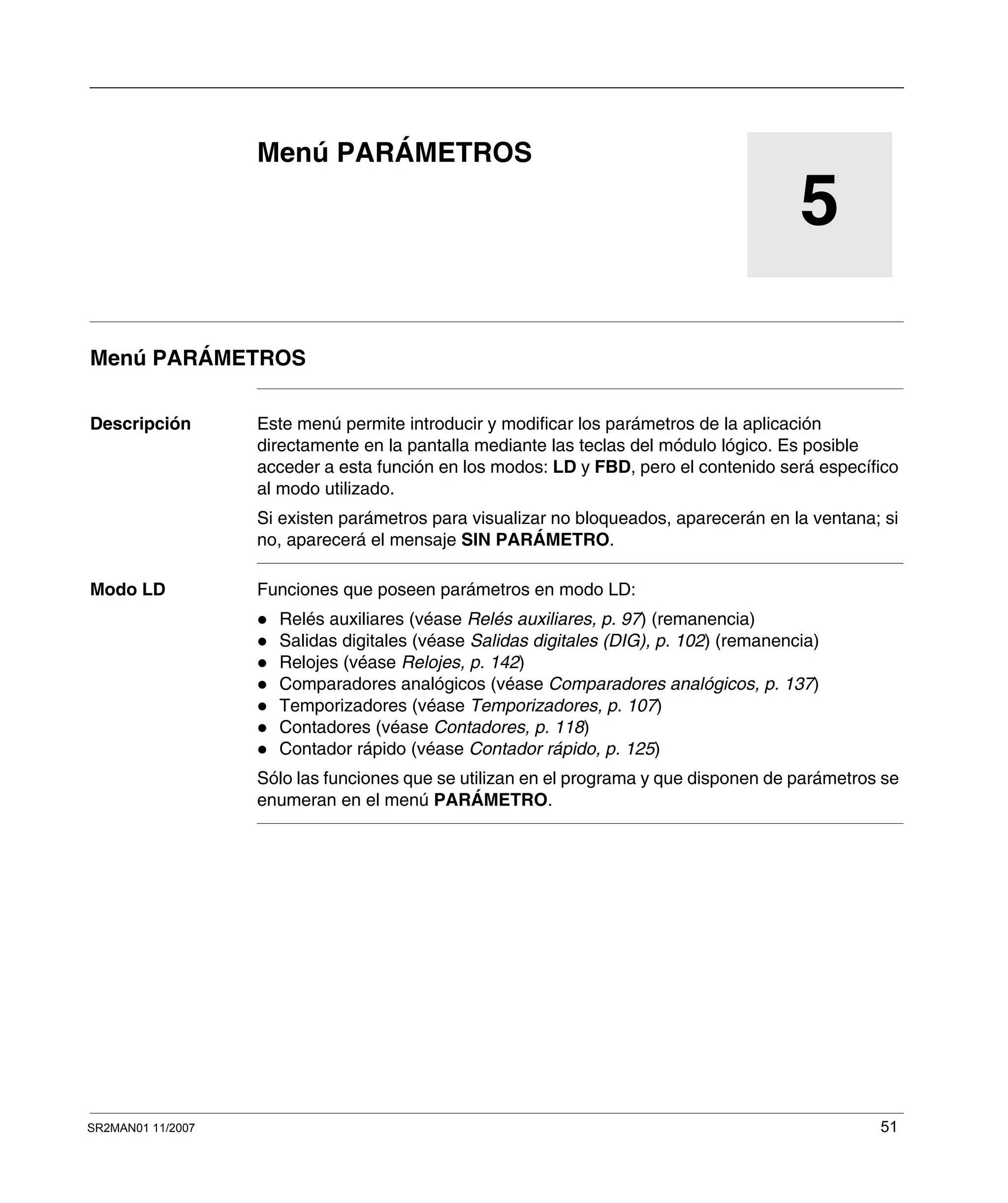 SR2MAN01 11/2007 51
5
Menú PARÁMETROS
Menú PARÁMETROS
Descripción Este menú permite introducir y modificar los parámetros de la aplicación
directamente en la pantalla mediante las teclas del módulo lógico. Es posible
acceder a esta función en los modos: LD y FBD, pero el contenido será específico
al modo utilizado.
Si existen parámetros para visualizar no bloqueados, aparecerán en la ventana; si
no, aparecerá el mensaje SIN PARÁMETRO.
Modo LD Funciones que poseen parámetros en modo LD:
Relés auxiliares (véase Relés auxiliares, p. 97) (remanencia)
Salidas digitales (véase Salidas digitales (DIG), p. 102) (remanencia)
Relojes (véase Relojes, p. 142)
Comparadores analógicos (véase Comparadores analógicos, p. 137)
Temporizadores (véase Temporizadores, p. 107)
Contadores (véase Contadores, p. 118)
Contador rápido (véase Contador rápido, p. 125)
Sólo las funciones que se utilizan en el programa y que disponen de parámetros se
enumeran en el menú PARÁMETRO.
 