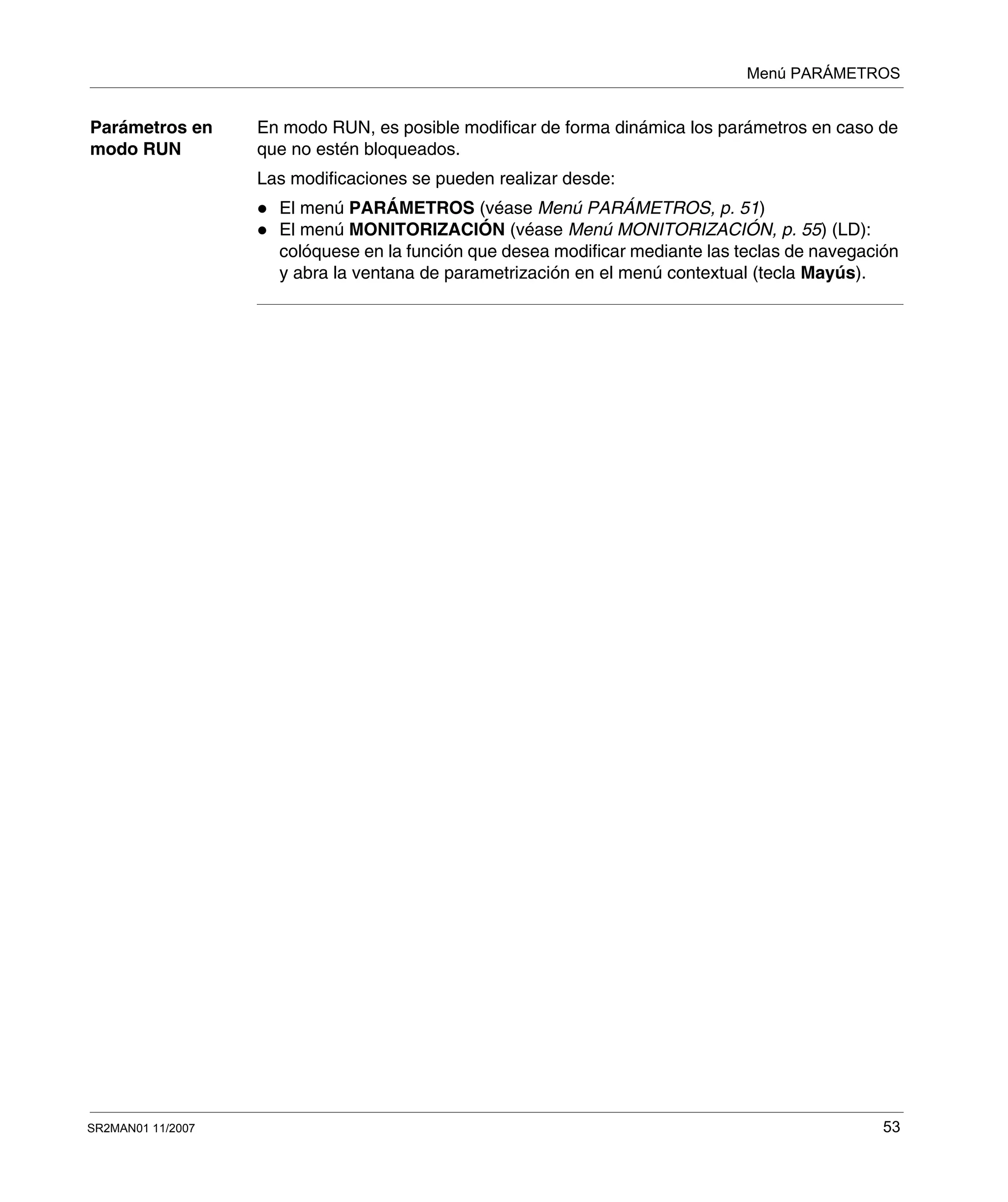 Menú PARÁMETROS
SR2MAN01 11/2007 53
Parámetros en
modo RUN
En modo RUN, es posible modificar de forma dinámica los parámetros en caso de
que no estén bloqueados.
Las modificaciones se pueden realizar desde:
El menú PARÁMETROS (véase Menú PARÁMETROS, p. 51)
El menú MONITORIZACIÓN (véase Menú MONITORIZACIÓN, p. 55) (LD):
colóquese en la función que desea modificar mediante las teclas de navegación
y abra la ventana de parametrización en el menú contextual (tecla Mayús).
 