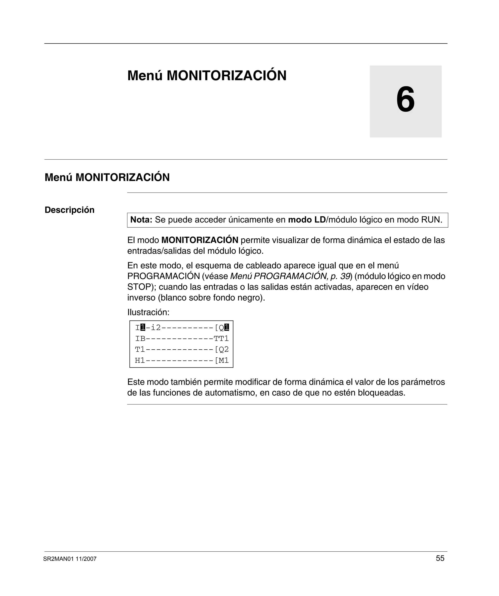 SR2MAN01 11/2007 55
6
Menú MONITORIZACIÓN
Menú MONITORIZACIÓN
Descripción
El modo MONITORIZACIÓN permite visualizar de forma dinámica el estado de las
entradas/salidas del módulo lógico.
En este modo, el esquema de cableado aparece igual que en el menú
PROGRAMACIÓN (véase Menú PROGRAMACIÓN, p. 39) (módulo lógico en modo
STOP); cuando las entradas o las salidas están activadas, aparecen en vídeo
inverso (blanco sobre fondo negro).
Ilustración:
Este modo también permite modificar de forma dinámica el valor de los parámetros
de las funciones de automatismo, en caso de que no estén bloqueadas.
Nota: Se puede acceder únicamente en modo LD/módulo lógico en modo RUN.
I -i2----------[Q
H1-------------[M1
T1-------------[Q2
IB-------------TT1
1 1
 