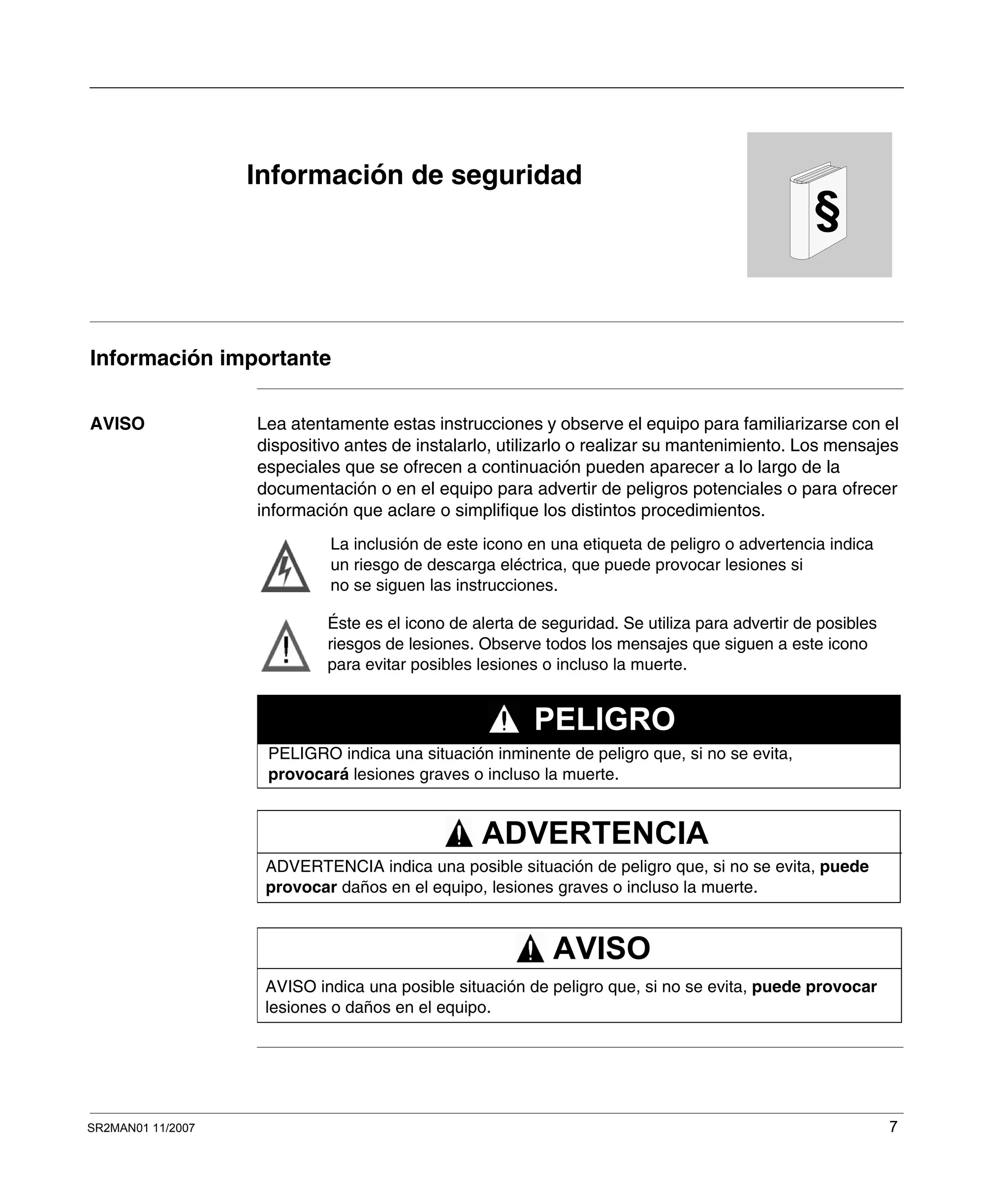 SR2MAN01 11/2007 7
§
Información de seguridad
Información importante
AVISO Lea atentamente estas instrucciones y observe el equipo para familiarizarse con el
dispositivo antes de instalarlo, utilizarlo o realizar su mantenimiento. Los mensajes
especiales que se ofrecen a continuación pueden aparecer a lo largo de la
documentación o en el equipo para advertir de peligros potenciales o para ofrecer
información que aclare o simplifique los distintos procedimientos.
La inclusión de este icono en una etiqueta de peligro o advertencia indica
un riesgo de descarga eléctrica, que puede provocar lesiones si
no se siguen las instrucciones.
Éste es el icono de alerta de seguridad. Se utiliza para advertir de posibles
riesgos de lesiones. Observe todos los mensajes que siguen a este icono
para evitar posibles lesiones o incluso la muerte.
PELIGRO indica una situación inminente de peligro que, si no se evita,
provocará lesiones graves o incluso la muerte.
PELIGRO
ADVERTENCIA indica una posible situación de peligro que, si no se evita, puede
provocar daños en el equipo, lesiones graves o incluso la muerte.
ADVERTENCIA
AVISO indica una posible situación de peligro que, si no se evita, puede provocar
lesiones o daños en el equipo.
AVISO
 