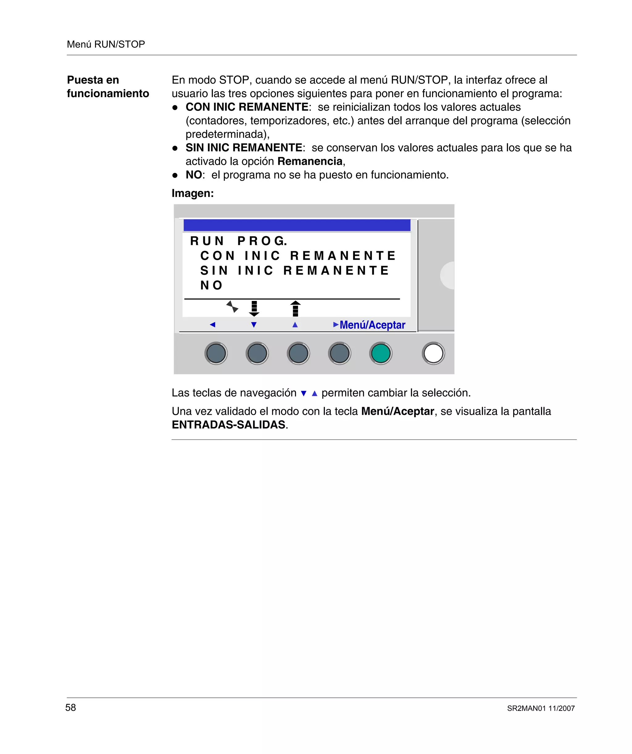 Menú RUN/STOP
58 SR2MAN01 11/2007
Puesta en
funcionamiento
En modo STOP, cuando se accede al menú RUN/STOP, la interfaz ofrece al
usuario las tres opciones siguientes para poner en funcionamiento el programa:
CON INIC REMANENTE: se reinicializan todos los valores actuales
(contadores, temporizadores, etc.) antes del arranque del programa (selección
predeterminada),
SIN INIC REMANENTE: se conservan los valores actuales para los que se ha
activado la opción Remanencia,
NO: el programa no se ha puesto en funcionamiento.
Imagen:
Las teclas de navegación permiten cambiar la selección.
Una vez validado el modo con la tecla Menú/Aceptar, se visualiza la pantalla
ENTRADAS-SALIDAS.
2
Menú/Aceptar
R U N P R O G.
C O N I N I C R E M A N E N T E
S I N I N I C R E M A N E N T E
N O
 