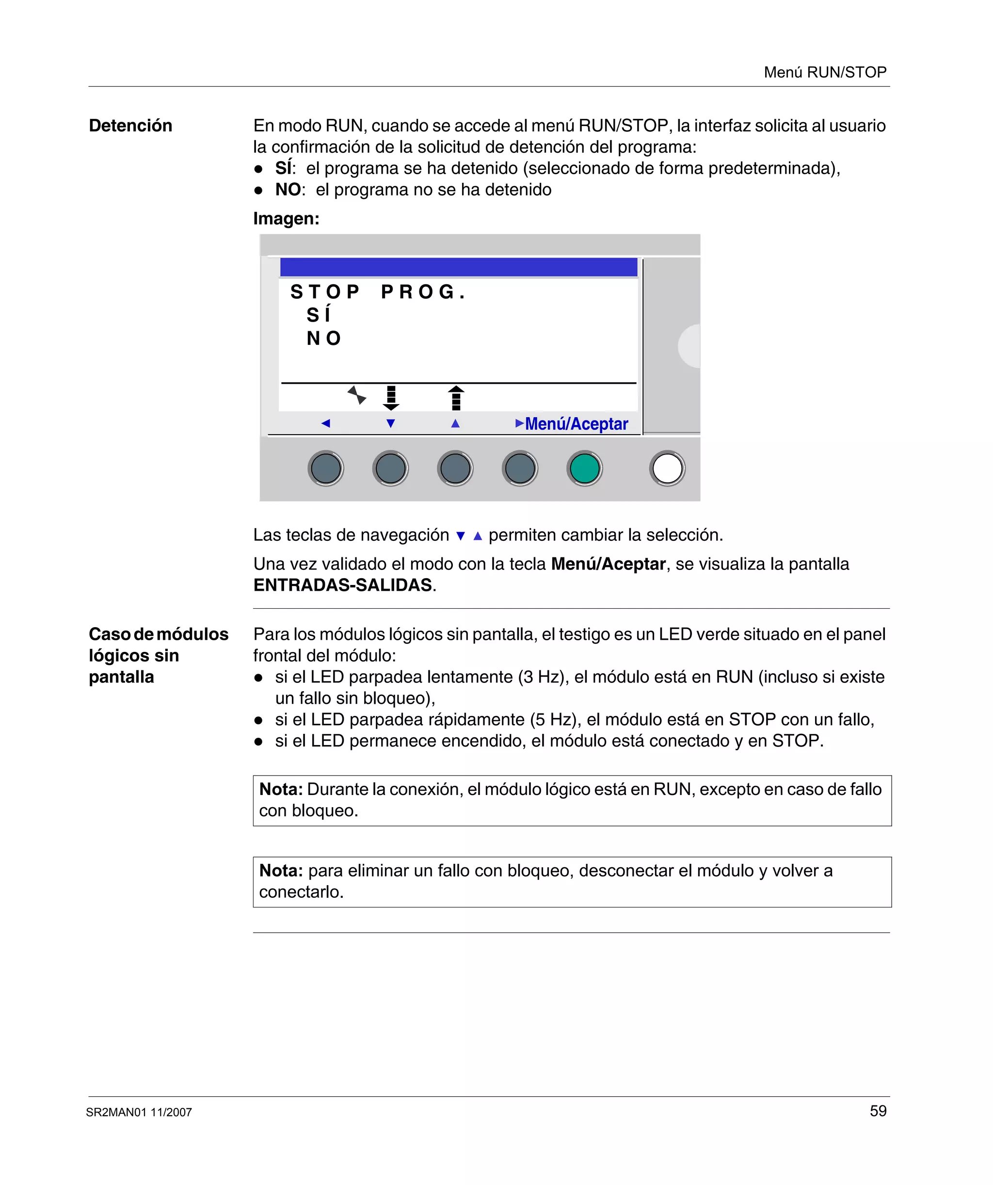 Menú RUN/STOP
SR2MAN01 11/2007 59
Detención En modo RUN, cuando se accede al menú RUN/STOP, la interfaz solicita al usuario
la confirmación de la solicitud de detención del programa:
SÍ: el programa se ha detenido (seleccionado de forma predeterminada),
NO: el programa no se ha detenido
Imagen:
Las teclas de navegación permiten cambiar la selección.
Una vez validado el modo con la tecla Menú/Aceptar, se visualiza la pantalla
ENTRADAS-SALIDAS.
Casodemódulos
lógicos sin
pantalla
Para los módulos lógicos sin pantalla, el testigo es un LED verde situado en el panel
frontal del módulo:
si el LED parpadea lentamente (3 Hz), el módulo está en RUN (incluso si existe
un fallo sin bloqueo),
si el LED parpadea rápidamente (5 Hz), el módulo está en STOP con un fallo,
si el LED permanece encendido, el módulo está conectado y en STOP.
2
Menú/Aceptar
S T O P P R O G .
S Í
N O
Nota: Durante la conexión, el módulo lógico está en RUN, excepto en caso de fallo
con bloqueo.
Nota: para eliminar un fallo con bloqueo, desconectar el módulo y volver a
conectarlo.
 