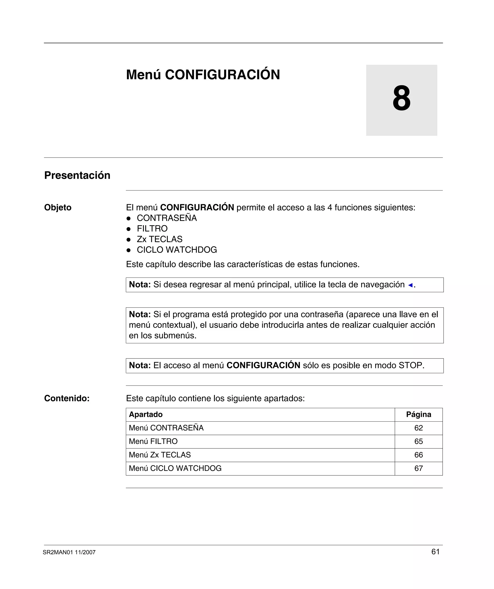 SR2MAN01 11/2007 61
8
Menú CONFIGURACIÓN
Presentación
Objeto El menú CONFIGURACIÓN permite el acceso a las 4 funciones siguientes:
CONTRASEÑA
FILTRO
Zx TECLAS
CICLO WATCHDOG
Este capítulo describe las características de estas funciones.
Contenido: Este capítulo contiene los siguiente apartados:
Nota: Si desea regresar al menú principal, utilice la tecla de navegación .
Nota: Si el programa está protegido por una contraseña (aparece una llave en el
menú contextual), el usuario debe introducirla antes de realizar cualquier acción
en los submenús.
Nota: El acceso al menú CONFIGURACIÓN sólo es posible en modo STOP.
Apartado Página
Menú CONTRASEÑA 62
Menú FILTRO 65
Menú Zx TECLAS 66
Menú CICLO WATCHDOG 67
 
