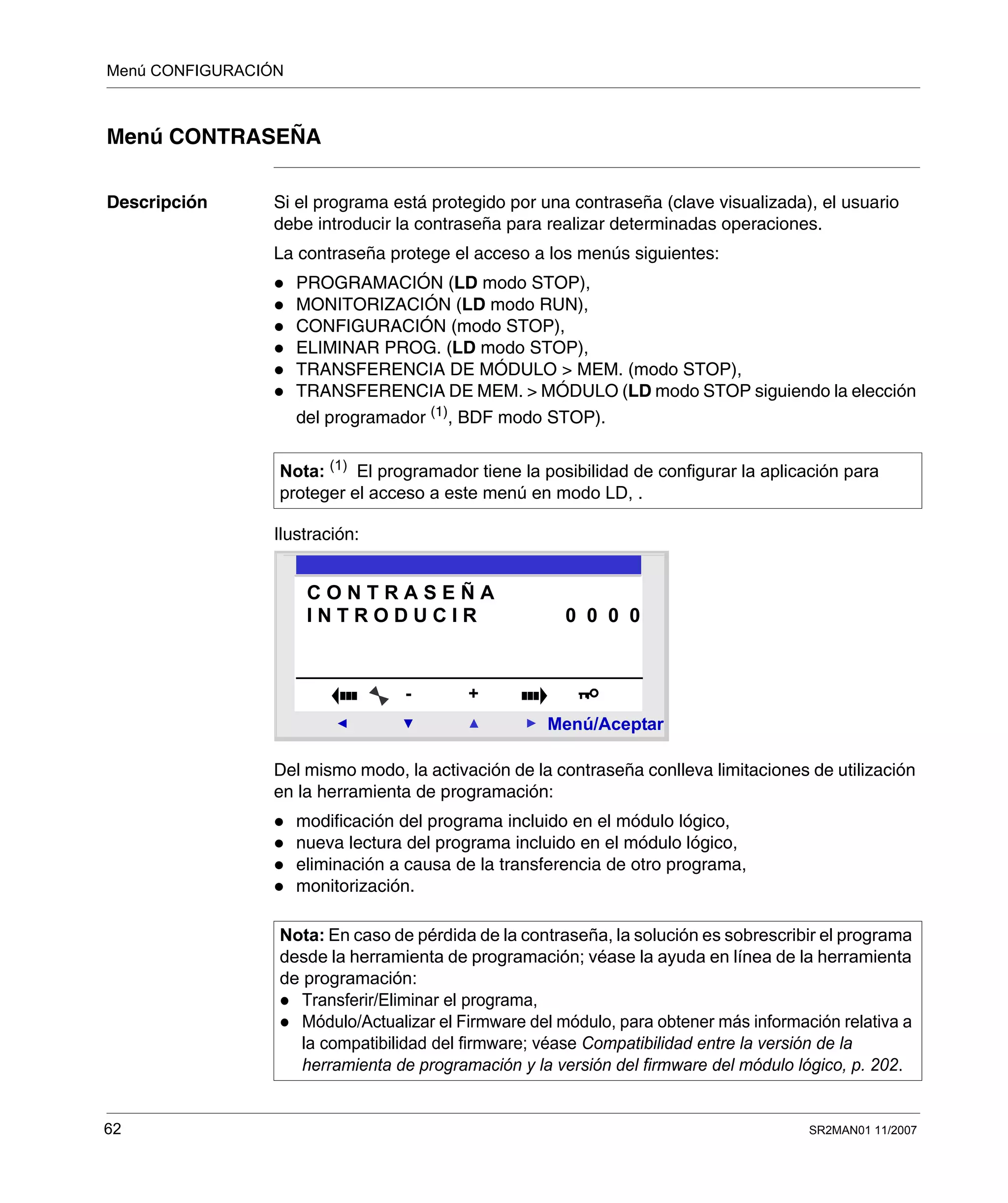 Menú CONFIGURACIÓN
62 SR2MAN01 11/2007
Menú CONTRASEÑA
Descripción Si el programa está protegido por una contraseña (clave visualizada), el usuario
debe introducir la contraseña para realizar determinadas operaciones.
La contraseña protege el acceso a los menús siguientes:
PROGRAMACIÓN (LD modo STOP),
MONITORIZACIÓN (LD modo RUN),
CONFIGURACIÓN (modo STOP),
ELIMINAR PROG. (LD modo STOP),
TRANSFERENCIA DE MÓDULO > MEM. (modo STOP),
TRANSFERENCIA DE MEM. > MÓDULO (LD modo STOP siguiendo la elección
del programador (1)
, BDF modo STOP).
Ilustración:
Del mismo modo, la activación de la contraseña conlleva limitaciones de utilización
en la herramienta de programación:
modificación del programa incluido en el módulo lógico,
nueva lectura del programa incluido en el módulo lógico,
eliminación a causa de la transferencia de otro programa,
monitorización.
Nota: (1)
El programador tiene la posibilidad de configurar la aplicación para
proteger el acceso a este menú en modo LD, .
Nota: En caso de pérdida de la contraseña, la solución es sobrescribir el programa
desde la herramienta de programación; véase la ayuda en línea de la herramienta
de programación:
Transferir/Eliminar el programa,
Módulo/Actualizar el Firmware del módulo, para obtener más información relativa a
la compatibilidad del firmware; véase Compatibilidad entre la versión de la
herramienta de programación y la versión del firmware del módulo lógico, p. 202.
2
Menú/Aceptar
- +
C O N T R A S E Ñ A
I N T R O D U C I R 0 0 0 0
 