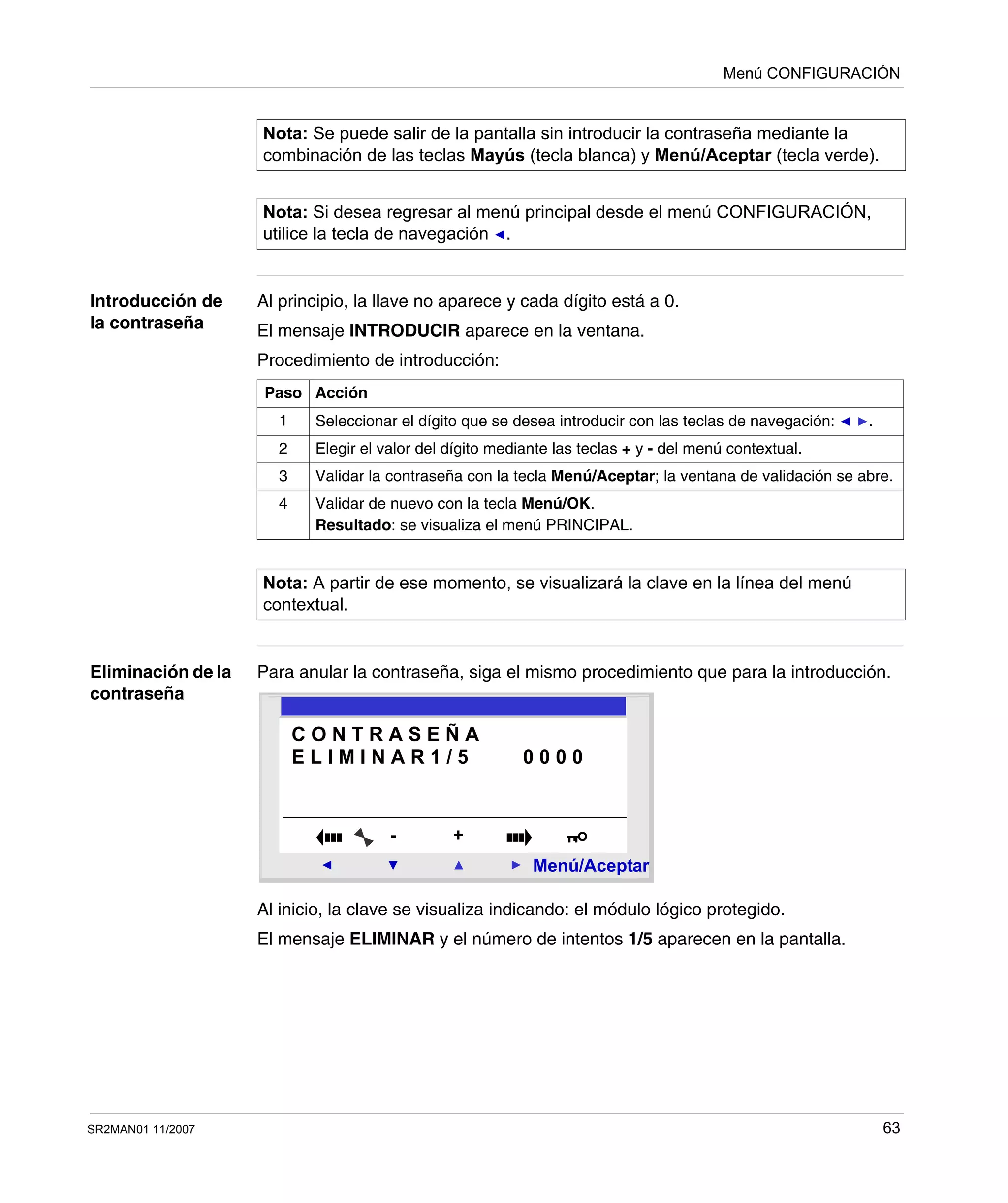 Menú CONFIGURACIÓN
SR2MAN01 11/2007 63
Introducción de
la contraseña
Al principio, la llave no aparece y cada dígito está a 0.
El mensaje INTRODUCIR aparece en la ventana.
Procedimiento de introducción:
Eliminación de la
contraseña
Para anular la contraseña, siga el mismo procedimiento que para la introducción.
Al inicio, la clave se visualiza indicando: el módulo lógico protegido.
El mensaje ELIMINAR y el número de intentos 1/5 aparecen en la pantalla.
Nota: Se puede salir de la pantalla sin introducir la contraseña mediante la
combinación de las teclas Mayús (tecla blanca) y Menú/Aceptar (tecla verde).
Nota: Si desea regresar al menú principal desde el menú CONFIGURACIÓN,
utilice la tecla de navegación .
Paso Acción
1 Seleccionar el dígito que se desea introducir con las teclas de navegación: .
2 Elegir el valor del dígito mediante las teclas + y - del menú contextual.
3 Validar la contraseña con la tecla Menú/Aceptar; la ventana de validación se abre.
4 Validar de nuevo con la tecla Menú/OK.
Resultado: se visualiza el menú PRINCIPAL.
Nota: A partir de ese momento, se visualizará la clave en la línea del menú
contextual.
2
Menú/Aceptar
- +
C O N T R A S E Ñ A
E L I M I N A R 1 / 5 0 0 0 0
 