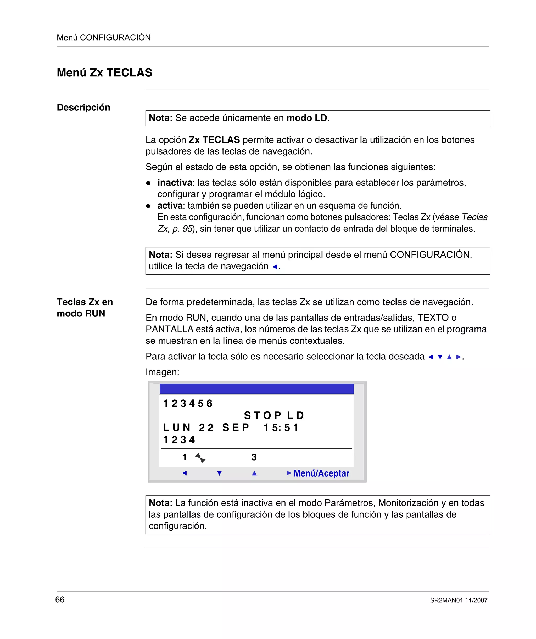 Menú CONFIGURACIÓN
66 SR2MAN01 11/2007
Menú Zx TECLAS
Descripción
La opción Zx TECLAS permite activar o desactivar la utilización en los botones
pulsadores de las teclas de navegación.
Según el estado de esta opción, se obtienen las funciones siguientes:
inactiva: las teclas sólo están disponibles para establecer los parámetros,
configurar y programar el módulo lógico.
activa: también se pueden utilizar en un esquema de función.
En esta configuración, funcionan como botones pulsadores: Teclas Zx (véase Teclas
Zx, p. 95), sin tener que utilizar un contacto de entrada del bloque de terminales.
Teclas Zx en
modo RUN
De forma predeterminada, las teclas Zx se utilizan como teclas de navegación.
En modo RUN, cuando una de las pantallas de entradas/salidas, TEXTO o
PANTALLA está activa, los números de las teclas Zx que se utilizan en el programa
se muestran en la línea de menús contextuales.
Para activar la tecla sólo es necesario seleccionar la tecla deseada .
Imagen:
Nota: Se accede únicamente en modo LD.
Nota: Si desea regresar al menú principal desde el menú CONFIGURACIÓN,
utilice la tecla de navegación .
Nota: La función está inactiva en el modo Parámetros, Monitorización y en todas
las pantallas de configuración de los bloques de función y las pantallas de
configuración.
2
Menú/Aceptar
1 3
1 2 3 4 5 6
S T O P L D
L U N 2 2 S E P 1 5: 5 1
1 2 3 4
 