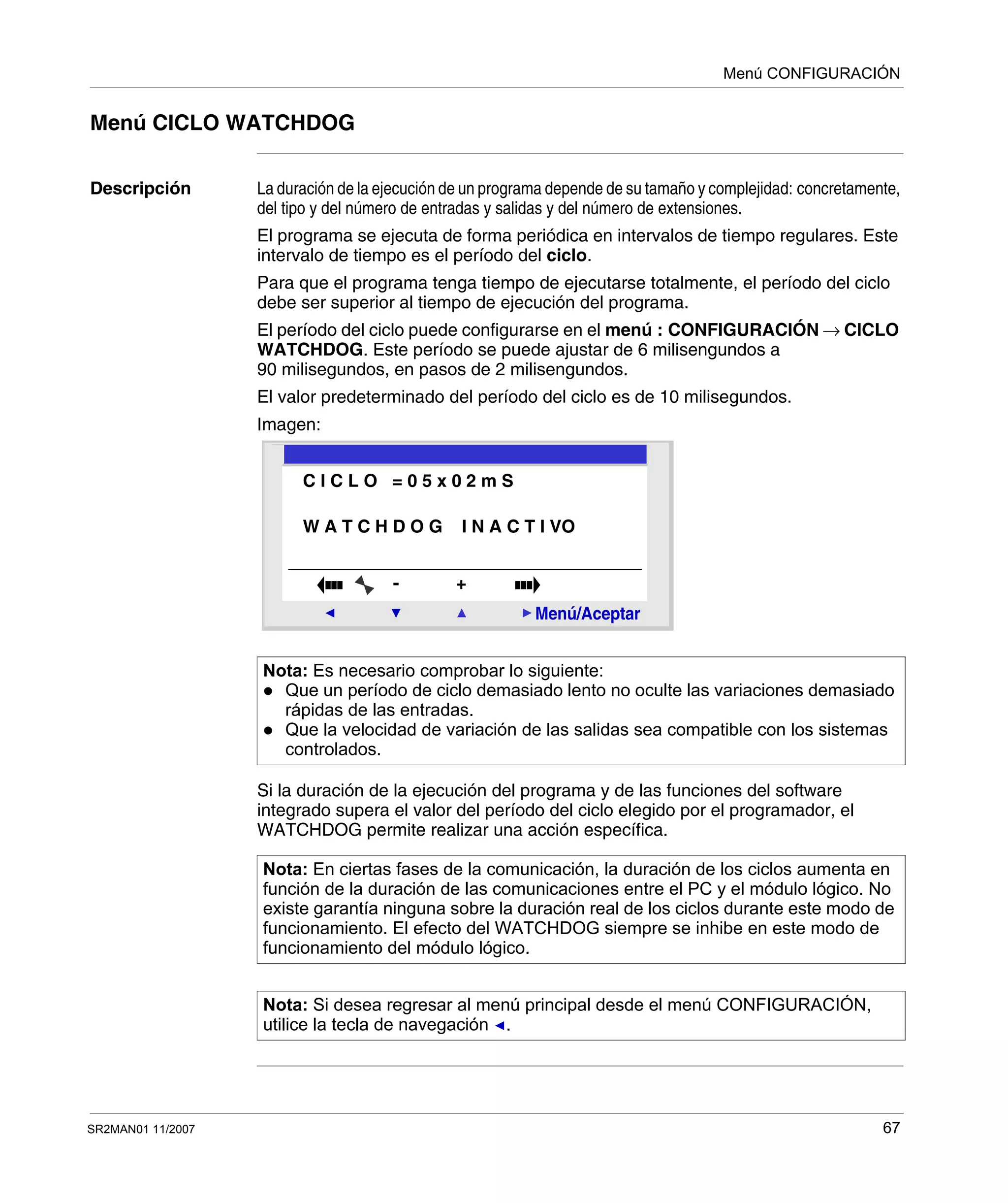 Menú CONFIGURACIÓN
SR2MAN01 11/2007 67
Menú CICLO WATCHDOG
Descripción La duración de la ejecución de un programa depende de su tamaño y complejidad: concretamente,
del tipo y del número de entradas y salidas y del número de extensiones.
El programa se ejecuta de forma periódica en intervalos de tiempo regulares. Este
intervalo de tiempo es el período del ciclo.
Para que el programa tenga tiempo de ejecutarse totalmente, el período del ciclo
debe ser superior al tiempo de ejecución del programa.
El período del ciclo puede configurarse en el menú : CONFIGURACIÓN → CICLO
WATCHDOG. Este período se puede ajustar de 6 milisengundos a
90 milisegundos, en pasos de 2 milisengundos.
El valor predeterminado del período del ciclo es de 10 milisegundos.
Imagen:
Si la duración de la ejecución del programa y de las funciones del software
integrado supera el valor del período del ciclo elegido por el programador, el
WATCHDOG permite realizar una acción específica.
Nota: Es necesario comprobar lo siguiente:
Que un período de ciclo demasiado lento no oculte las variaciones demasiado
rápidas de las entradas.
Que la velocidad de variación de las salidas sea compatible con los sistemas
controlados.
Nota: En ciertas fases de la comunicación, la duración de los ciclos aumenta en
función de la duración de las comunicaciones entre el PC y el módulo lógico. No
existe garantía ninguna sobre la duración real de los ciclos durante este modo de
funcionamiento. El efecto del WATCHDOG siempre se inhibe en este modo de
funcionamiento del módulo lógico.
Nota: Si desea regresar al menú principal desde el menú CONFIGURACIÓN,
utilice la tecla de navegación .
2
Menú/Aceptar
- +
C I C L O = 0 5 x 0 2 m S
W A T C H D O G I N A C T I VO
 