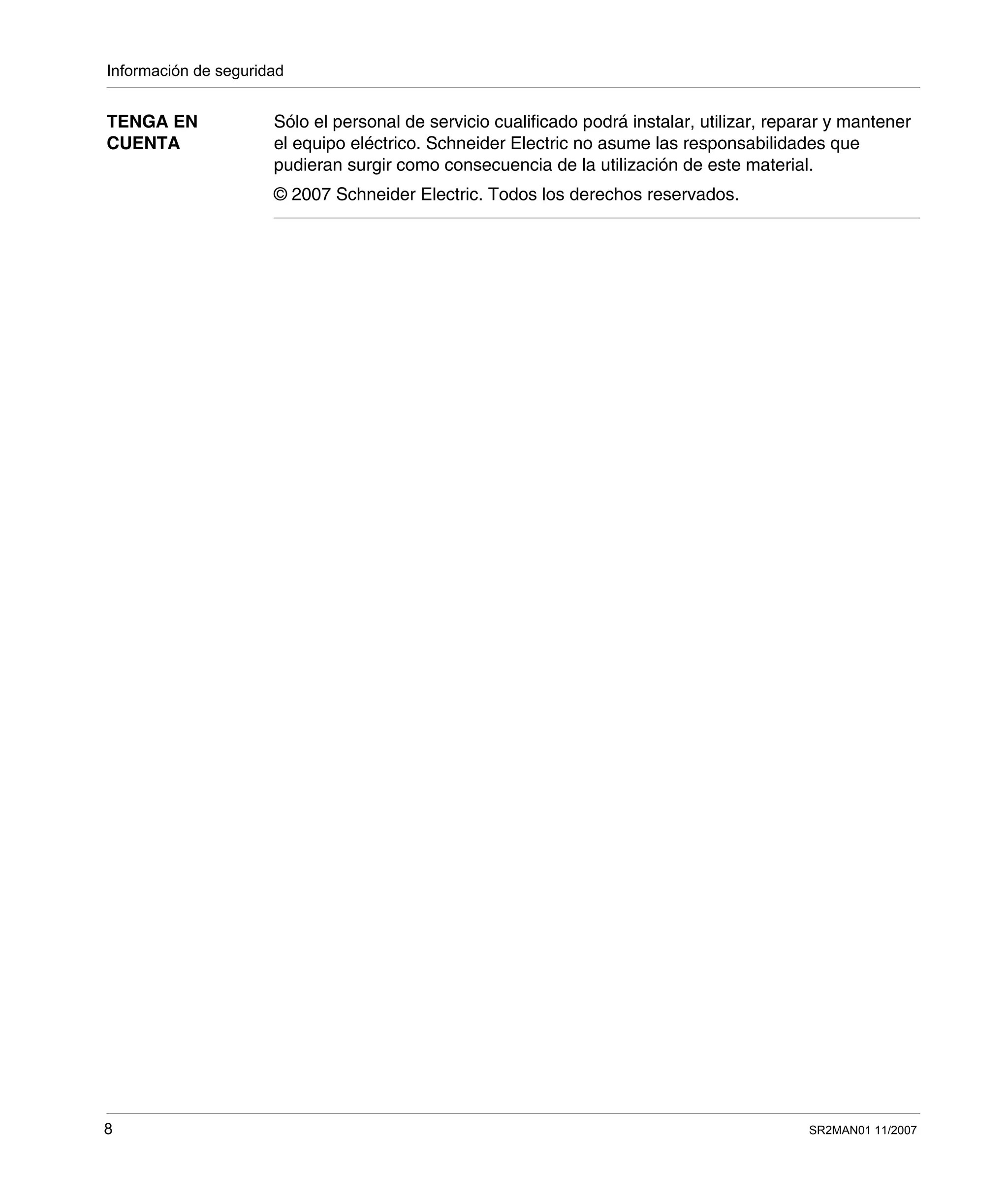 Información de seguridad
8 SR2MAN01 11/2007
TENGA EN
CUENTA
Sólo el personal de servicio cualificado podrá instalar, utilizar, reparar y mantener
el equipo eléctrico. Schneider Electric no asume las responsabilidades que
pudieran surgir como consecuencia de la utilización de este material.
© 2007 Schneider Electric. Todos los derechos reservados.
 