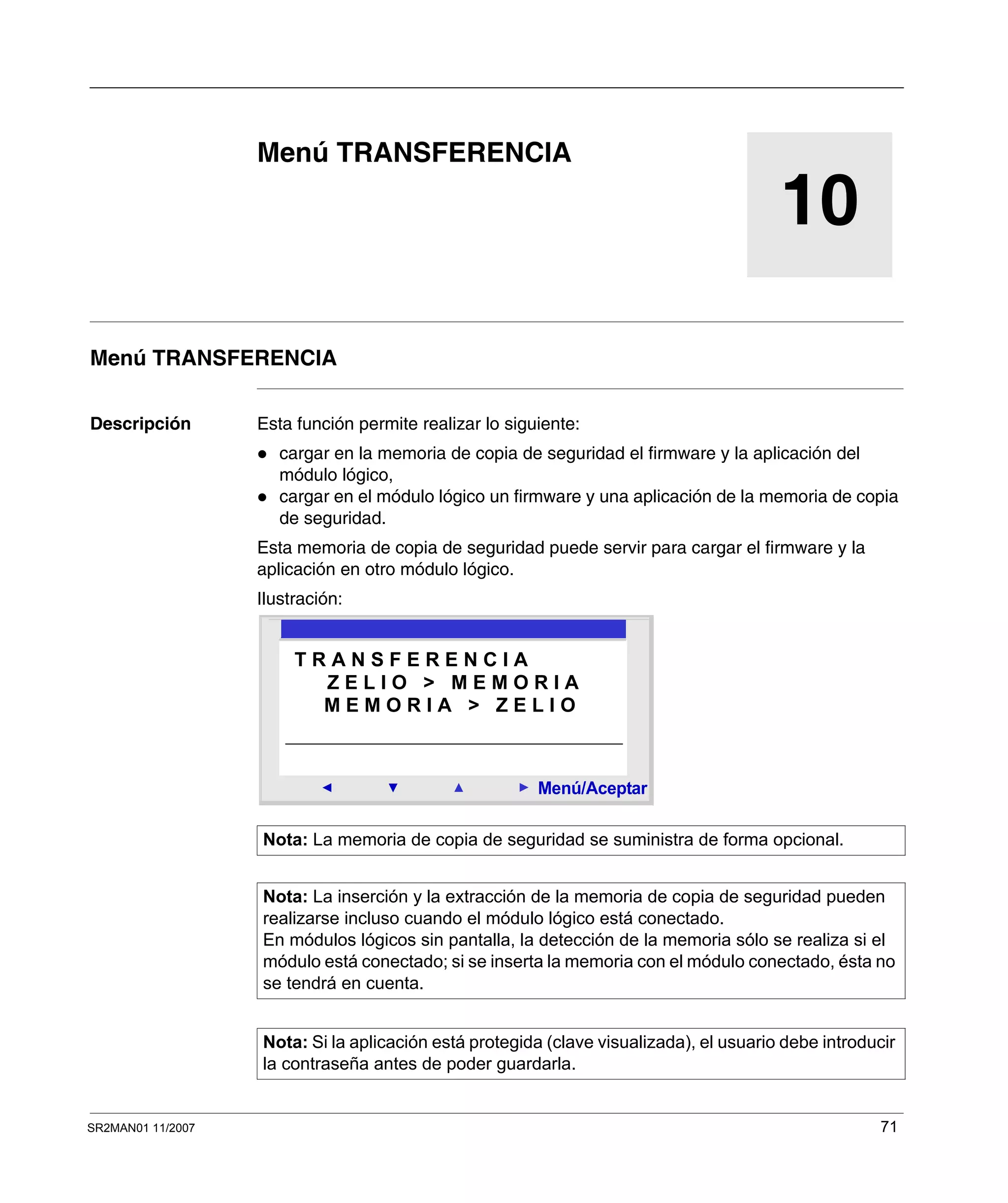 SR2MAN01 11/2007 71
10
Menú TRANSFERENCIA
Menú TRANSFERENCIA
Descripción Esta función permite realizar lo siguiente:
cargar en la memoria de copia de seguridad el firmware y la aplicación del
módulo lógico,
cargar en el módulo lógico un firmware y una aplicación de la memoria de copia
de seguridad.
Esta memoria de copia de seguridad puede servir para cargar el firmware y la
aplicación en otro módulo lógico.
Ilustración:
Nota: La memoria de copia de seguridad se suministra de forma opcional.
Nota: La inserción y la extracción de la memoria de copia de seguridad pueden
realizarse incluso cuando el módulo lógico está conectado.
En módulos lógicos sin pantalla, la detección de la memoria sólo se realiza si el
módulo está conectado; si se inserta la memoria con el módulo conectado, ésta no
se tendrá en cuenta.
Nota: Si la aplicación está protegida (clave visualizada), el usuario debe introducir
la contraseña antes de poder guardarla.
2
Menú/Aceptar
T R A N S F E R E N C I A
M E M O R I A > Z E L I O
Z E L I O > M E M O R I A
 