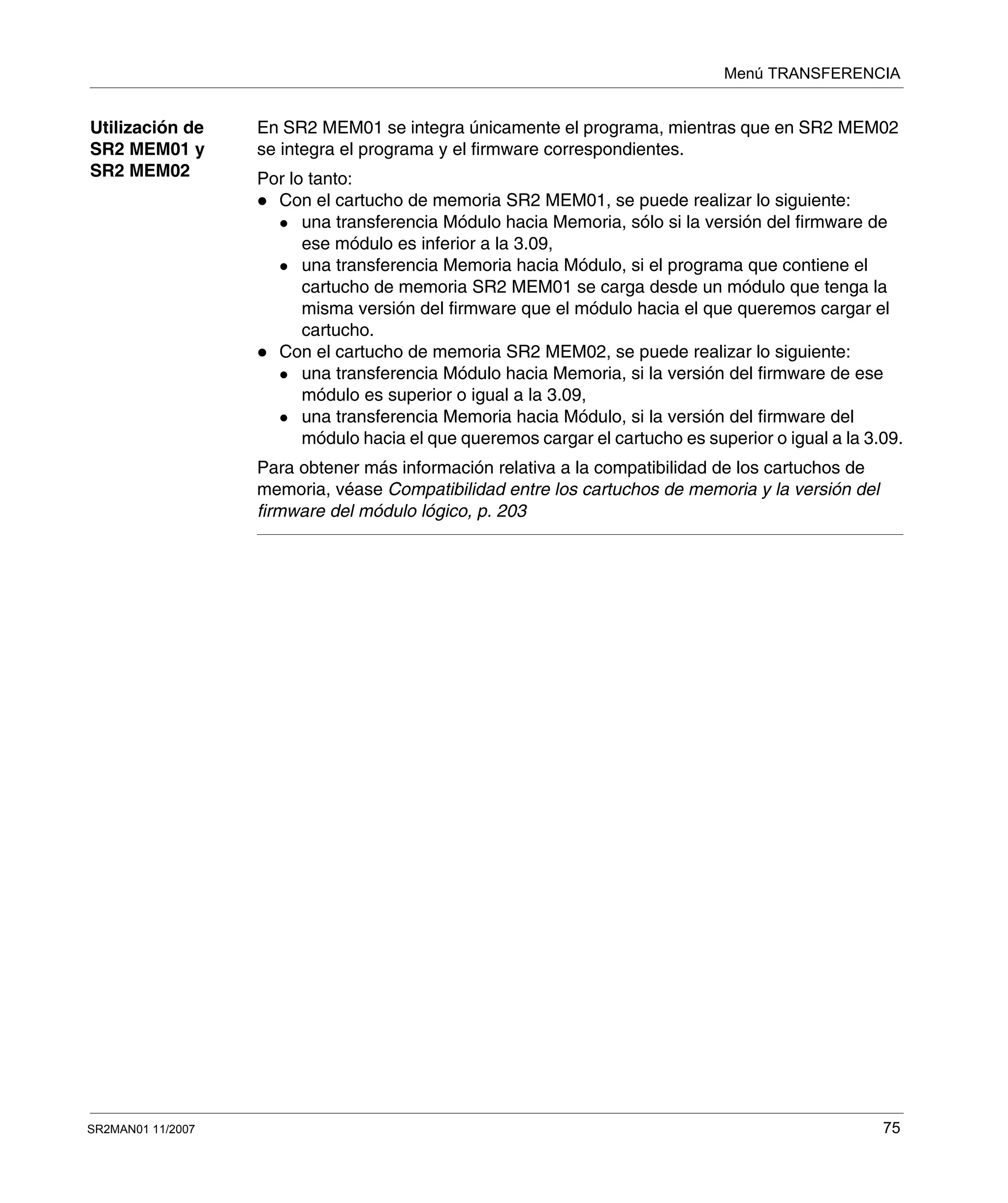 Menú TRANSFERENCIA
SR2MAN01 11/2007 75
Utilización de
SR2 MEM01 y
SR2 MEM02
En SR2 MEM01 se integra únicamente el programa, mientras que en SR2 MEM02
se integra el programa y el firmware correspondientes.
Por lo tanto:
Con el cartucho de memoria SR2 MEM01, se puede realizar lo siguiente:
una transferencia Módulo hacia Memoria, sólo si la versión del firmware de
ese módulo es inferior a la 3.09,
una transferencia Memoria hacia Módulo, si el programa que contiene el
cartucho de memoria SR2 MEM01 se carga desde un módulo que tenga la
misma versión del firmware que el módulo hacia el que queremos cargar el
cartucho.
Con el cartucho de memoria SR2 MEM02, se puede realizar lo siguiente:
una transferencia Módulo hacia Memoria, si la versión del firmware de ese
módulo es superior o igual a la 3.09,
una transferencia Memoria hacia Módulo, si la versión del firmware del
módulo hacia el que queremos cargar el cartucho es superior o igual a la 3.09.
Para obtener más información relativa a la compatibilidad de los cartuchos de
memoria, véase Compatibilidad entre los cartuchos de memoria y la versión del
firmware del módulo lógico, p. 203
 