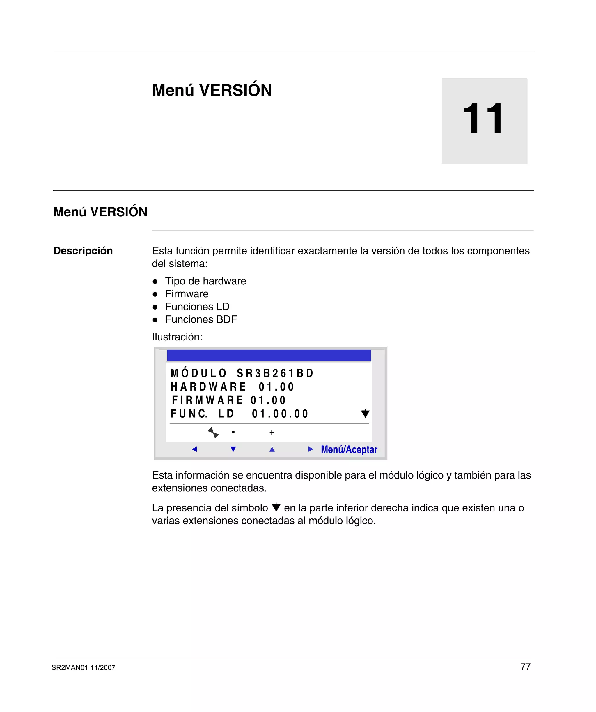 SR2MAN01 11/2007 77
11
Menú VERSIÓN
Menú VERSIÓN
Descripción Esta función permite identificar exactamente la versión de todos los componentes
del sistema:
Tipo de hardware
Firmware
Funciones LD
Funciones BDF
Ilustración:
Esta información se encuentra disponible para el módulo lógico y también para las
extensiones conectadas.
La presencia del símbolo en la parte inferior derecha indica que existen una o
varias extensiones conectadas al módulo lógico.
2
Menú/Aceptar
- +
M Ó D U L O S R 3 B 2 6 1 B D
H A R D W A R E 0 1 . 0 0
F I R M W A R E 0 1 . 0 0
F U N C. L D 0 1 . 0 0 . 0 0
 