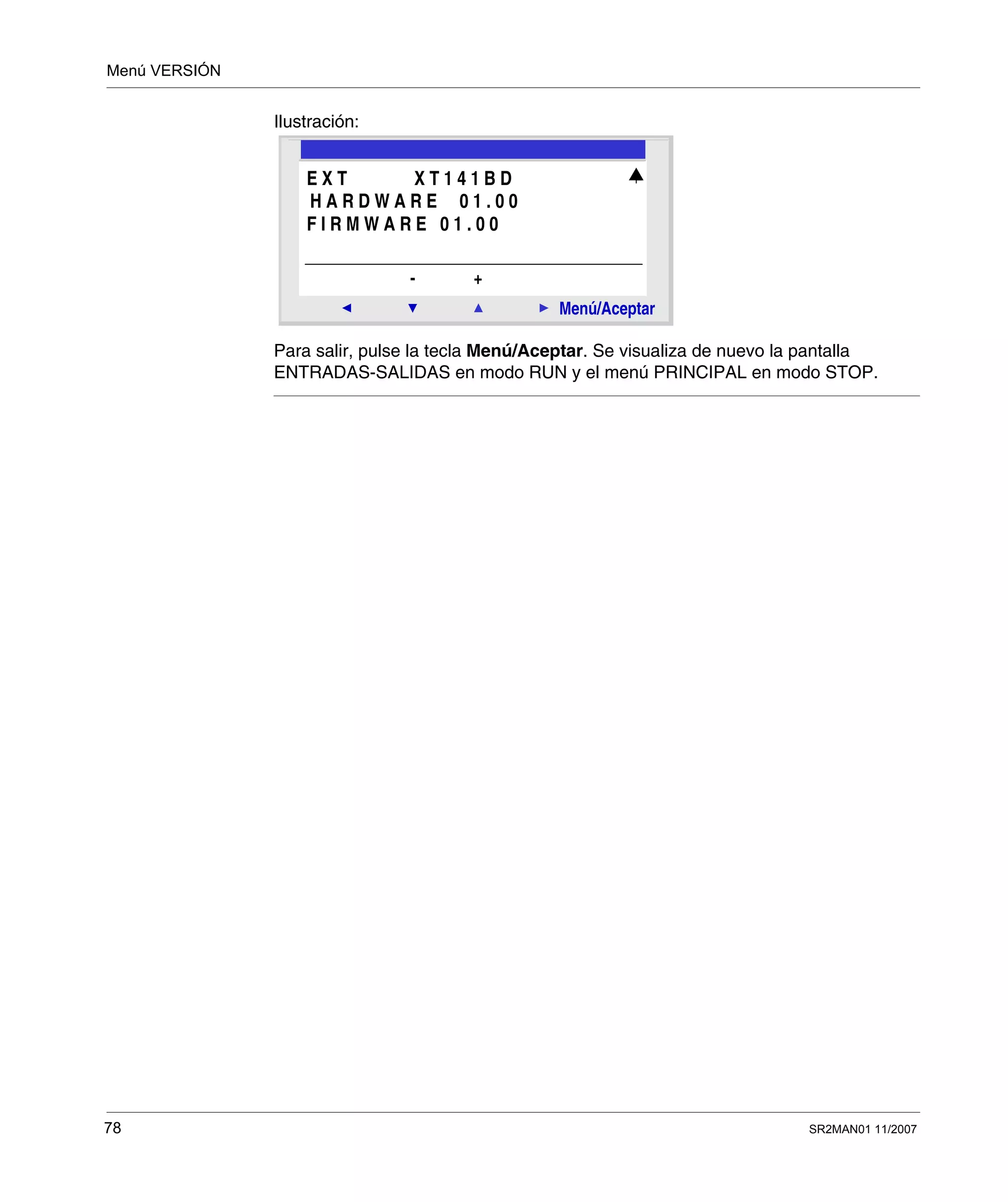 Menú VERSIÓN
78 SR2MAN01 11/2007
Ilustración:
Para salir, pulse la tecla Menú/Aceptar. Se visualiza de nuevo la pantalla
ENTRADAS-SALIDAS en modo RUN y el menú PRINCIPAL en modo STOP.
2
Menú/Aceptar
- +
E X T X T 1 4 1 B D
H A R D W A R E 0 1 . 0 0
F I R M W A R E 0 1 . 0 0
 
