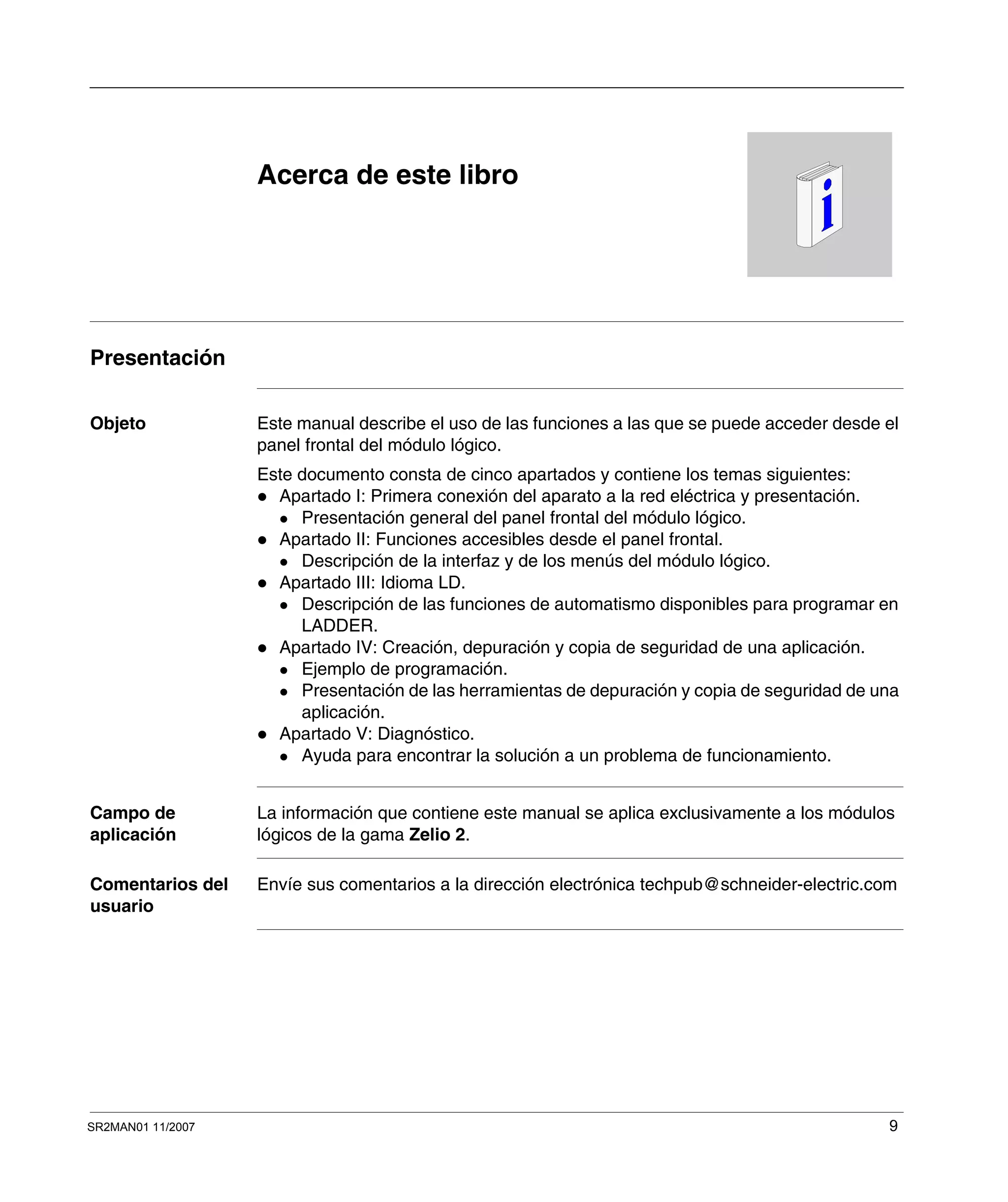 SR2MAN01 11/2007 9
Acerca de este libro
Presentación
Objeto Este manual describe el uso de las funciones a las que se puede acceder desde el
panel frontal del módulo lógico.
Este documento consta de cinco apartados y contiene los temas siguientes:
Apartado I: Primera conexión del aparato a la red eléctrica y presentación.
Presentación general del panel frontal del módulo lógico.
Apartado II: Funciones accesibles desde el panel frontal.
Descripción de la interfaz y de los menús del módulo lógico.
Apartado III: Idioma LD.
Descripción de las funciones de automatismo disponibles para programar en
LADDER.
Apartado IV: Creación, depuración y copia de seguridad de una aplicación.
Ejemplo de programación.
Presentación de las herramientas de depuración y copia de seguridad de una
aplicación.
Apartado V: Diagnóstico.
Ayuda para encontrar la solución a un problema de funcionamiento.
Campo de
aplicación
La información que contiene este manual se aplica exclusivamente a los módulos
lógicos de la gama Zelio 2.
Comentarios del
usuario
Envíe sus comentarios a la dirección electrónica techpub@schneider-electric.com
 