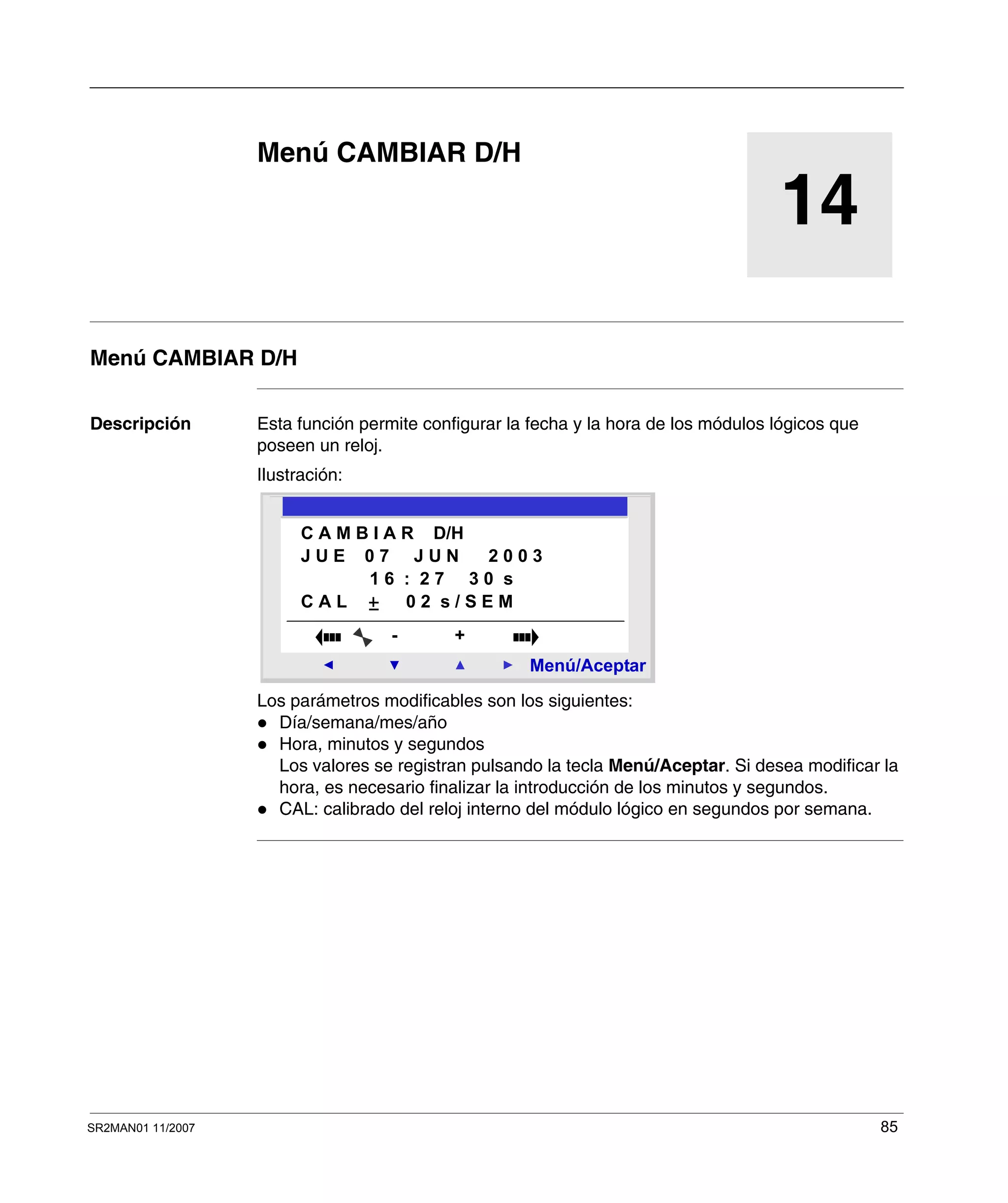 SR2MAN01 11/2007 85
14
Menú CAMBIAR D/H
Menú CAMBIAR D/H
Descripción Esta función permite configurar la fecha y la hora de los módulos lógicos que
poseen un reloj.
Ilustración:
Los parámetros modificables son los siguientes:
Día/semana/mes/año
Hora, minutos y segundos
Los valores se registran pulsando la tecla Menú/Aceptar. Si desea modificar la
hora, es necesario finalizar la introducción de los minutos y segundos.
CAL: calibrado del reloj interno del módulo lógico en segundos por semana.
2
Menú/Aceptar
- +
C A M B I A R D/H
J U E 0 7 J U N 2 0 0 3
1 6 : 2 7 3 0 s
C A L 0 2 s / S E M
 