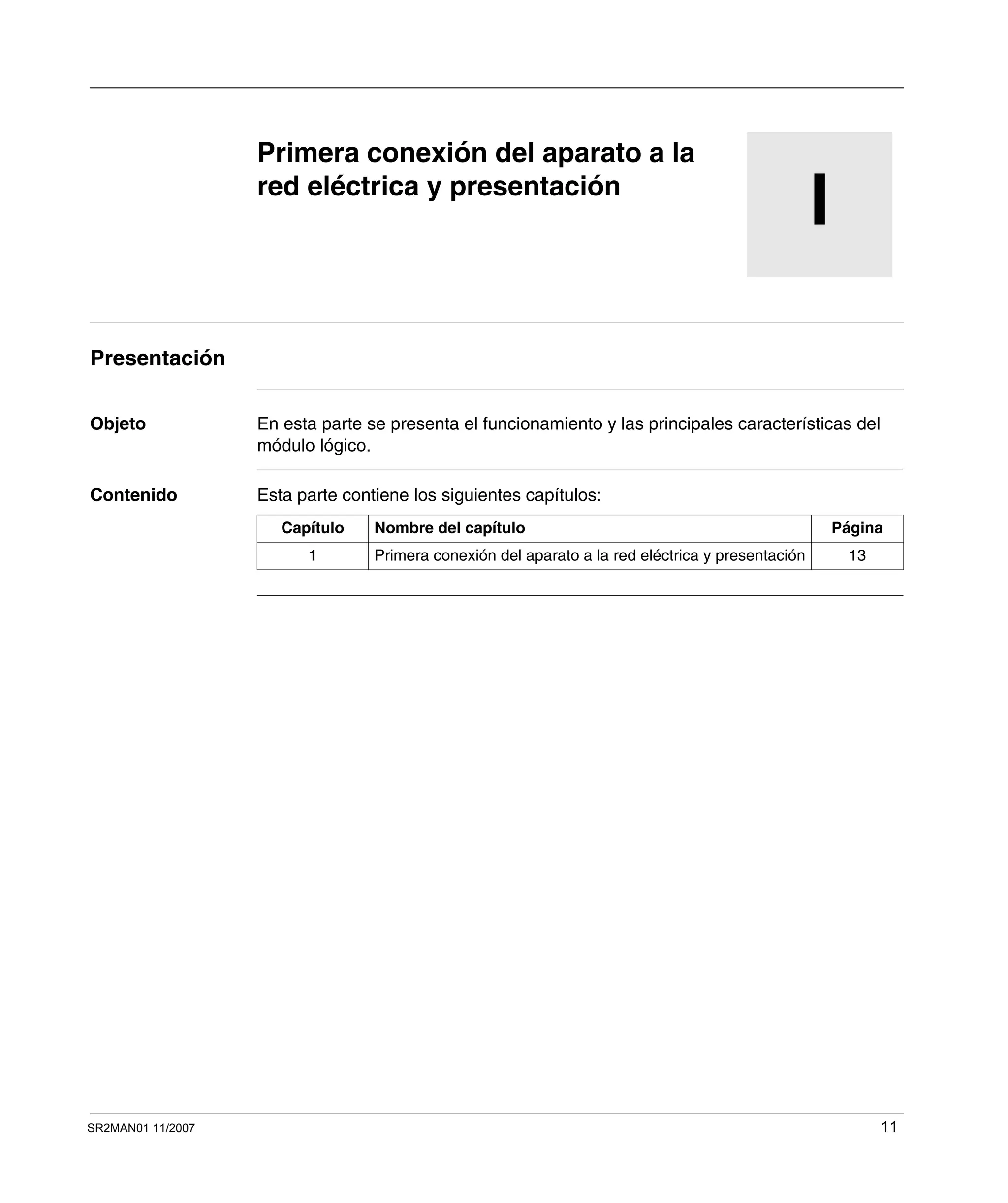 SR2MAN01 11/2007 11
I
Primera conexión del aparato a la
red eléctrica y presentación
Presentación
Objeto En esta parte se presenta el funcionamiento y las principales características del
módulo lógico.
Contenido Esta parte contiene los siguientes capítulos:
Capítulo Nombre del capítulo Página
1 Primera conexión del aparato a la red eléctrica y presentación 13
 