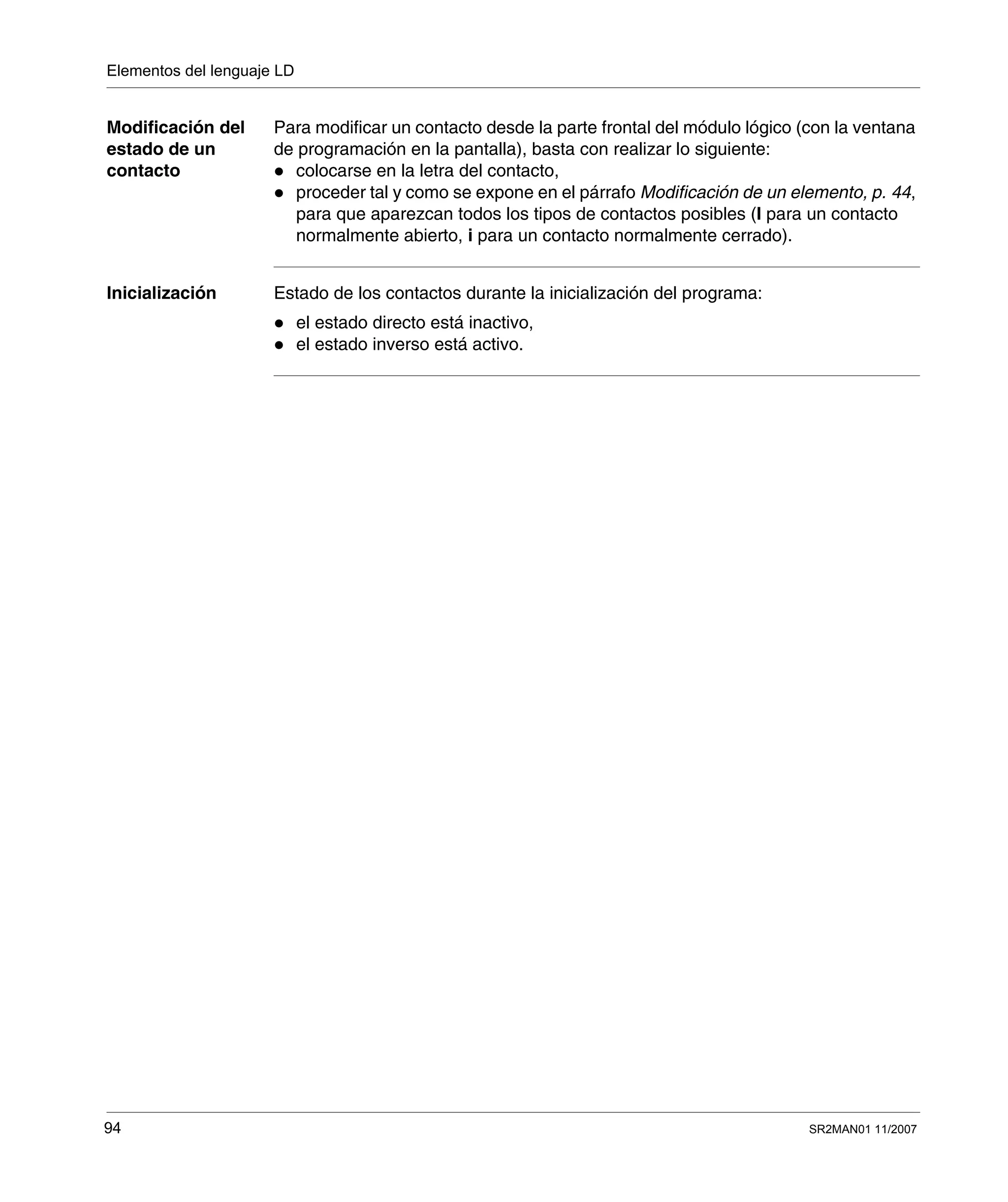 Elementos del lenguaje LD
94 SR2MAN01 11/2007
Modificación del
estado de un
contacto
Para modificar un contacto desde la parte frontal del módulo lógico (con la ventana
de programación en la pantalla), basta con realizar lo siguiente:
colocarse en la letra del contacto,
proceder tal y como se expone en el párrafo Modificación de un elemento, p. 44,
para que aparezcan todos los tipos de contactos posibles (I para un contacto
normalmente abierto, i para un contacto normalmente cerrado).
Inicialización Estado de los contactos durante la inicialización del programa:
el estado directo está inactivo,
el estado inverso está activo.
 