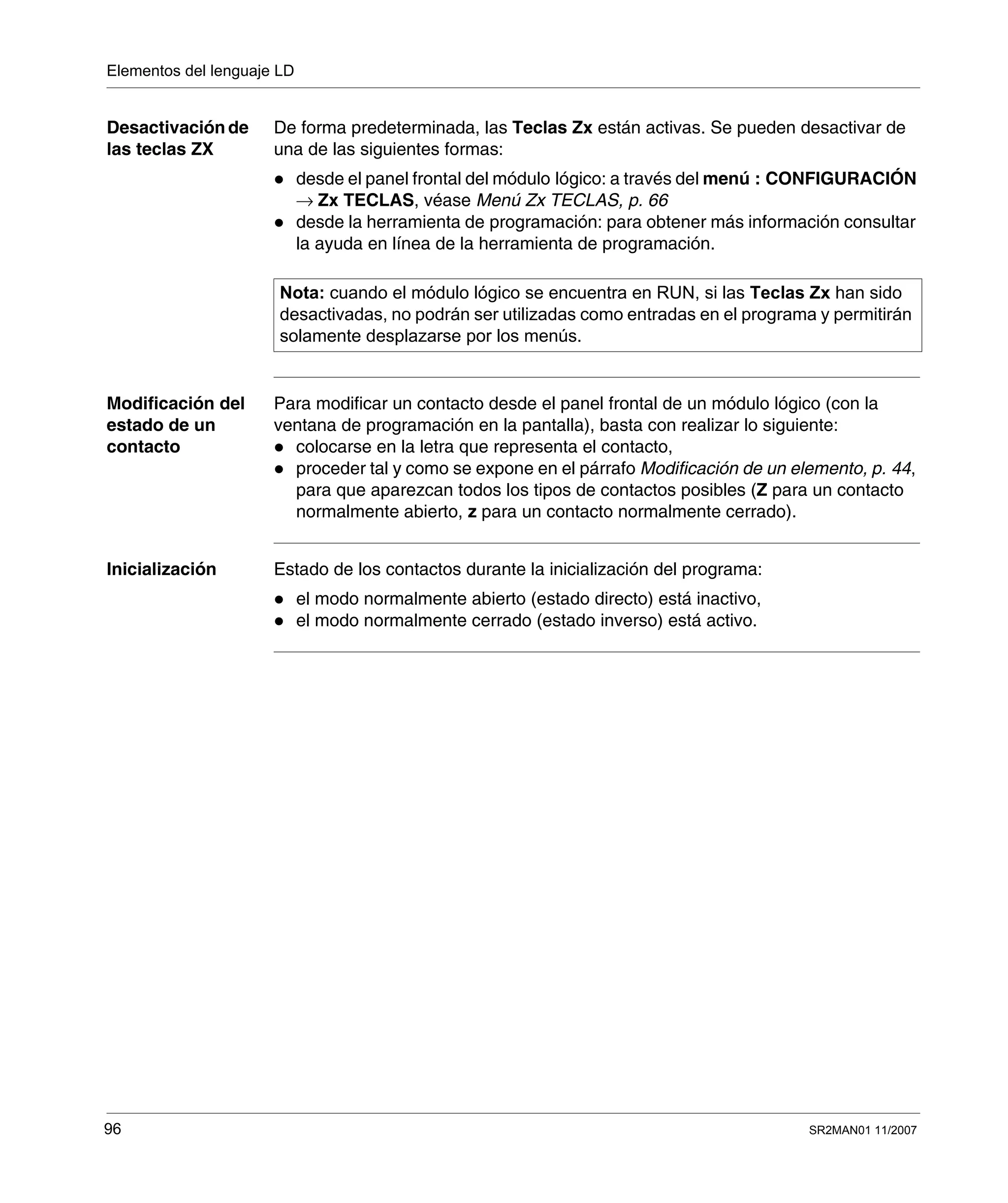 Elementos del lenguaje LD
96 SR2MAN01 11/2007
Desactivación de
las teclas ZX
De forma predeterminada, las Teclas Zx están activas. Se pueden desactivar de
una de las siguientes formas:
desde el panel frontal del módulo lógico: a través del menú : CONFIGURACIÓN
→ Zx TECLAS, véase Menú Zx TECLAS, p. 66
desde la herramienta de programación: para obtener más información consultar
la ayuda en línea de la herramienta de programación.
Modificación del
estado de un
contacto
Para modificar un contacto desde el panel frontal de un módulo lógico (con la
ventana de programación en la pantalla), basta con realizar lo siguiente:
colocarse en la letra que representa el contacto,
proceder tal y como se expone en el párrafo Modificación de un elemento, p. 44,
para que aparezcan todos los tipos de contactos posibles (Z para un contacto
normalmente abierto, z para un contacto normalmente cerrado).
Inicialización Estado de los contactos durante la inicialización del programa:
el modo normalmente abierto (estado directo) está inactivo,
el modo normalmente cerrado (estado inverso) está activo.
Nota: cuando el módulo lógico se encuentra en RUN, si las Teclas Zx han sido
desactivadas, no podrán ser utilizadas como entradas en el programa y permitirán
solamente desplazarse por los menús.
 