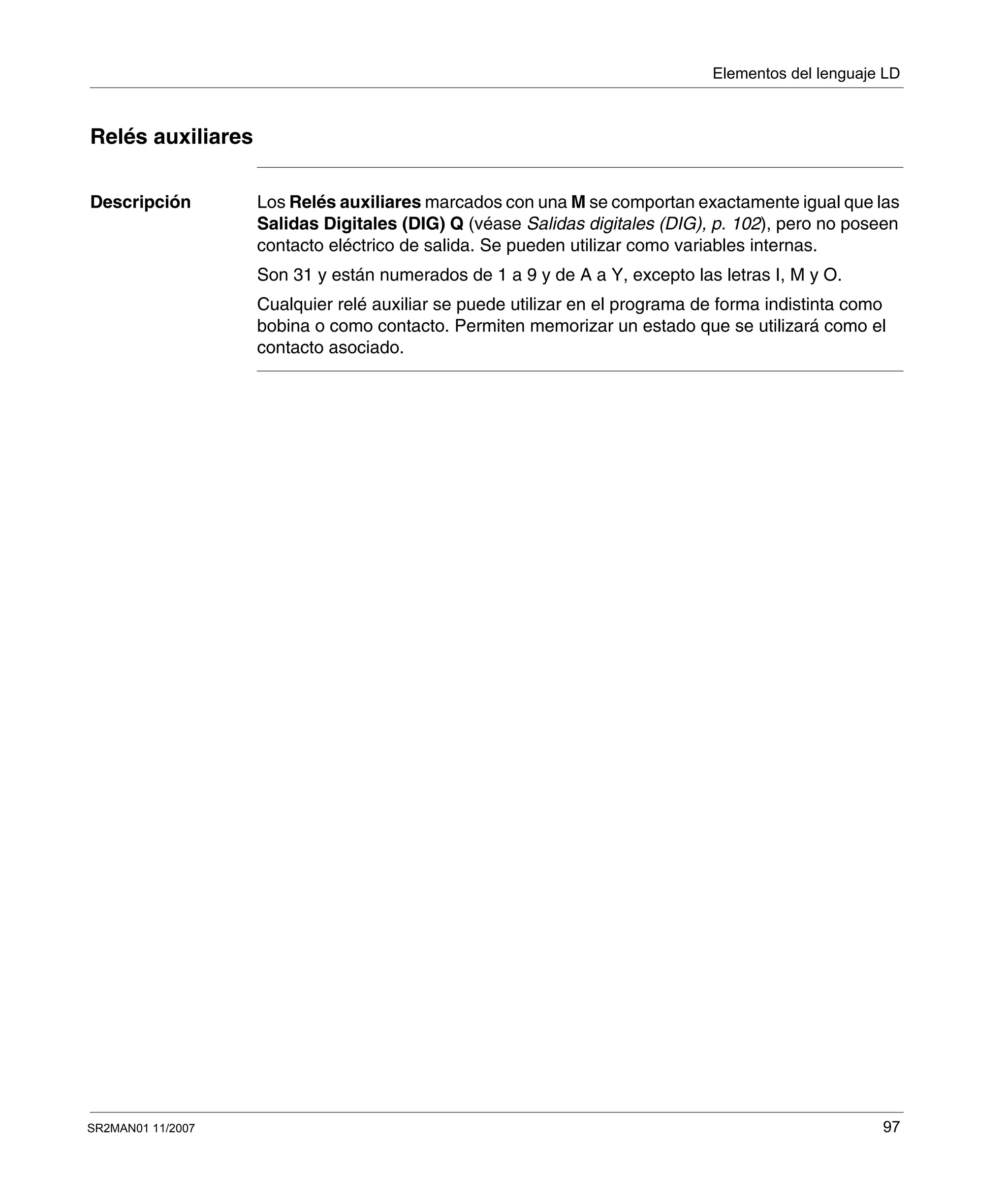 Elementos del lenguaje LD
SR2MAN01 11/2007 97
Relés auxiliares
Descripción Los Relés auxiliares marcados con una M se comportan exactamente igual que las
Salidas Digitales (DIG) Q (véase Salidas digitales (DIG), p. 102), pero no poseen
contacto eléctrico de salida. Se pueden utilizar como variables internas.
Son 31 y están numerados de 1 a 9 y de A a Y, excepto las letras I, M y O.
Cualquier relé auxiliar se puede utilizar en el programa de forma indistinta como
bobina o como contacto. Permiten memorizar un estado que se utilizará como el
contacto asociado.
 