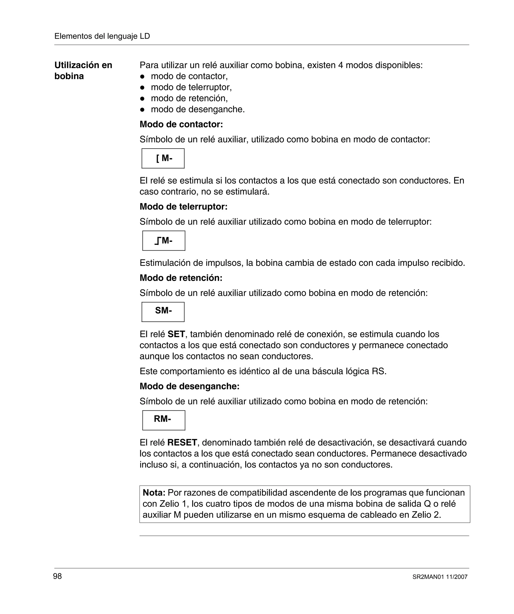 Elementos del lenguaje LD
98 SR2MAN01 11/2007
Utilización en
bobina
Para utilizar un relé auxiliar como bobina, existen 4 modos disponibles:
modo de contactor,
modo de telerruptor,
modo de retención,
modo de desenganche.
Modo de contactor:
Símbolo de un relé auxiliar, utilizado como bobina en modo de contactor:
El relé se estimula si los contactos a los que está conectado son conductores. En
caso contrario, no se estimulará.
Modo de telerruptor:
Símbolo de un relé auxiliar utilizado como bobina en modo de telerruptor:
Estimulación de impulsos, la bobina cambia de estado con cada impulso recibido.
Modo de retención:
Símbolo de un relé auxiliar utilizado como bobina en modo de retención:
El relé SET, también denominado relé de conexión, se estimula cuando los
contactos a los que está conectado son conductores y permanece conectado
aunque los contactos no sean conductores.
Este comportamiento es idéntico al de una báscula lógica RS.
Modo de desenganche:
Símbolo de un relé auxiliar utilizado como bobina en modo de retención:
El relé RESET, denominado también relé de desactivación, se desactivará cuando
los contactos a los que está conectado sean conductores. Permanece desactivado
incluso si, a continuación, los contactos ya no son conductores.
Nota: Por razones de compatibilidad ascendente de los programas que funcionan
con Zelio 1, los cuatro tipos de modos de una misma bobina de salida Q o relé
auxiliar M pueden utilizarse en un mismo esquema de cableado en Zelio 2.
[ M-
M-
SM-
RM-
 