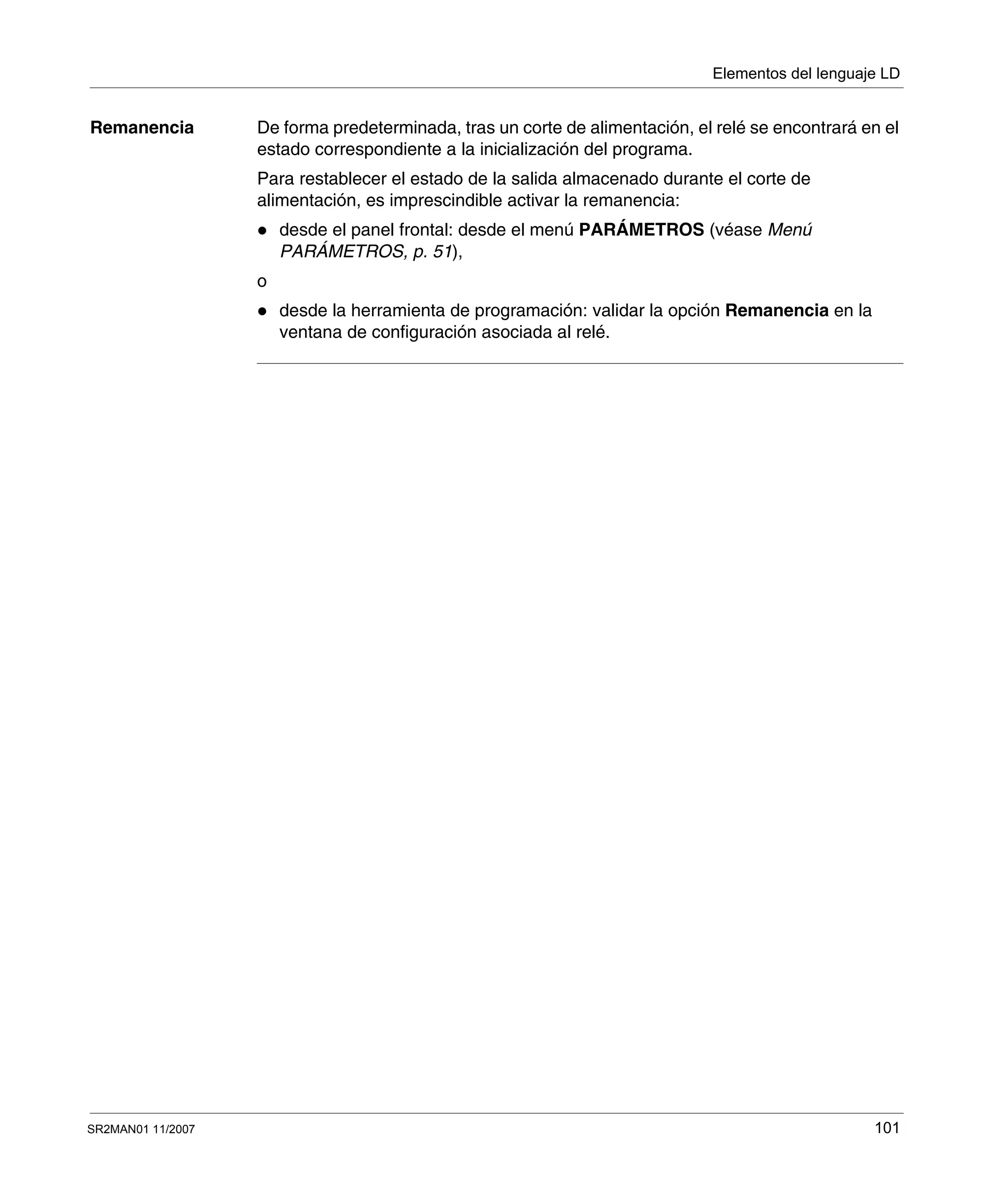 Elementos del lenguaje LD
SR2MAN01 11/2007 101
Remanencia De forma predeterminada, tras un corte de alimentación, el relé se encontrará en el
estado correspondiente a la inicialización del programa.
Para restablecer el estado de la salida almacenado durante el corte de
alimentación, es imprescindible activar la remanencia:
desde el panel frontal: desde el menú PARÁMETROS (véase Menú
PARÁMETROS, p. 51),
o
desde la herramienta de programación: validar la opción Remanencia en la
ventana de configuración asociada al relé.
 
