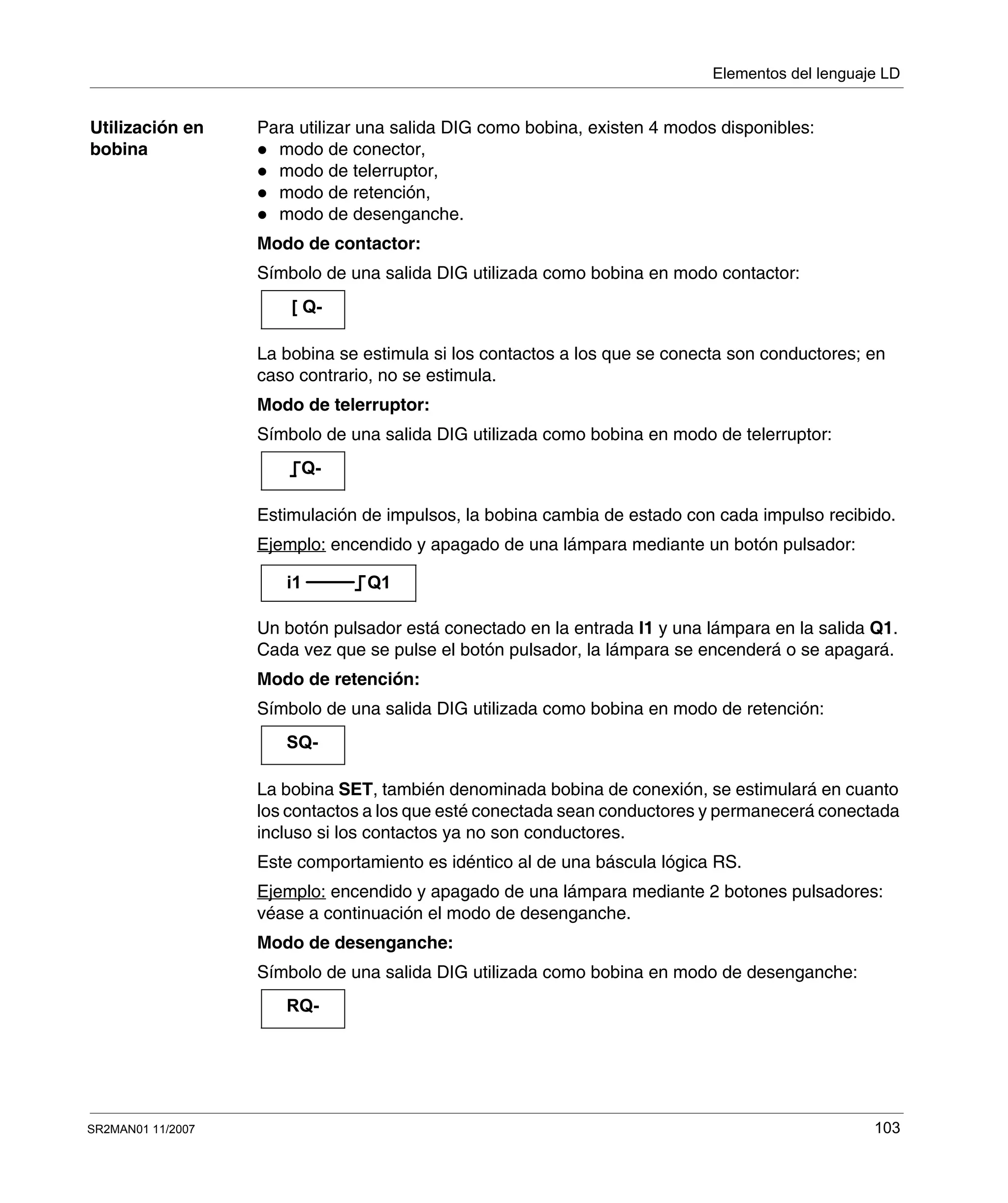 Elementos del lenguaje LD
SR2MAN01 11/2007 103
Utilización en
bobina
Para utilizar una salida DIG como bobina, existen 4 modos disponibles:
modo de conector,
modo de telerruptor,
modo de retención,
modo de desenganche.
Modo de contactor:
Símbolo de una salida DIG utilizada como bobina en modo contactor:
La bobina se estimula si los contactos a los que se conecta son conductores; en
caso contrario, no se estimula.
Modo de telerruptor:
Símbolo de una salida DIG utilizada como bobina en modo de telerruptor:
Estimulación de impulsos, la bobina cambia de estado con cada impulso recibido.
Ejemplo: encendido y apagado de una lámpara mediante un botón pulsador:
Un botón pulsador está conectado en la entrada I1 y una lámpara en la salida Q1.
Cada vez que se pulse el botón pulsador, la lámpara se encenderá o se apagará.
Modo de retención:
Símbolo de una salida DIG utilizada como bobina en modo de retención:
La bobina SET, también denominada bobina de conexión, se estimulará en cuanto
los contactos a los que esté conectada sean conductores y permanecerá conectada
incluso si los contactos ya no son conductores.
Este comportamiento es idéntico al de una báscula lógica RS.
Ejemplo: encendido y apagado de una lámpara mediante 2 botones pulsadores:
véase a continuación el modo de desenganche.
Modo de desenganche:
Símbolo de una salida DIG utilizada como bobina en modo de desenganche:
[ Q-
Q-
i1 Q1
SQ-
RQ-
 