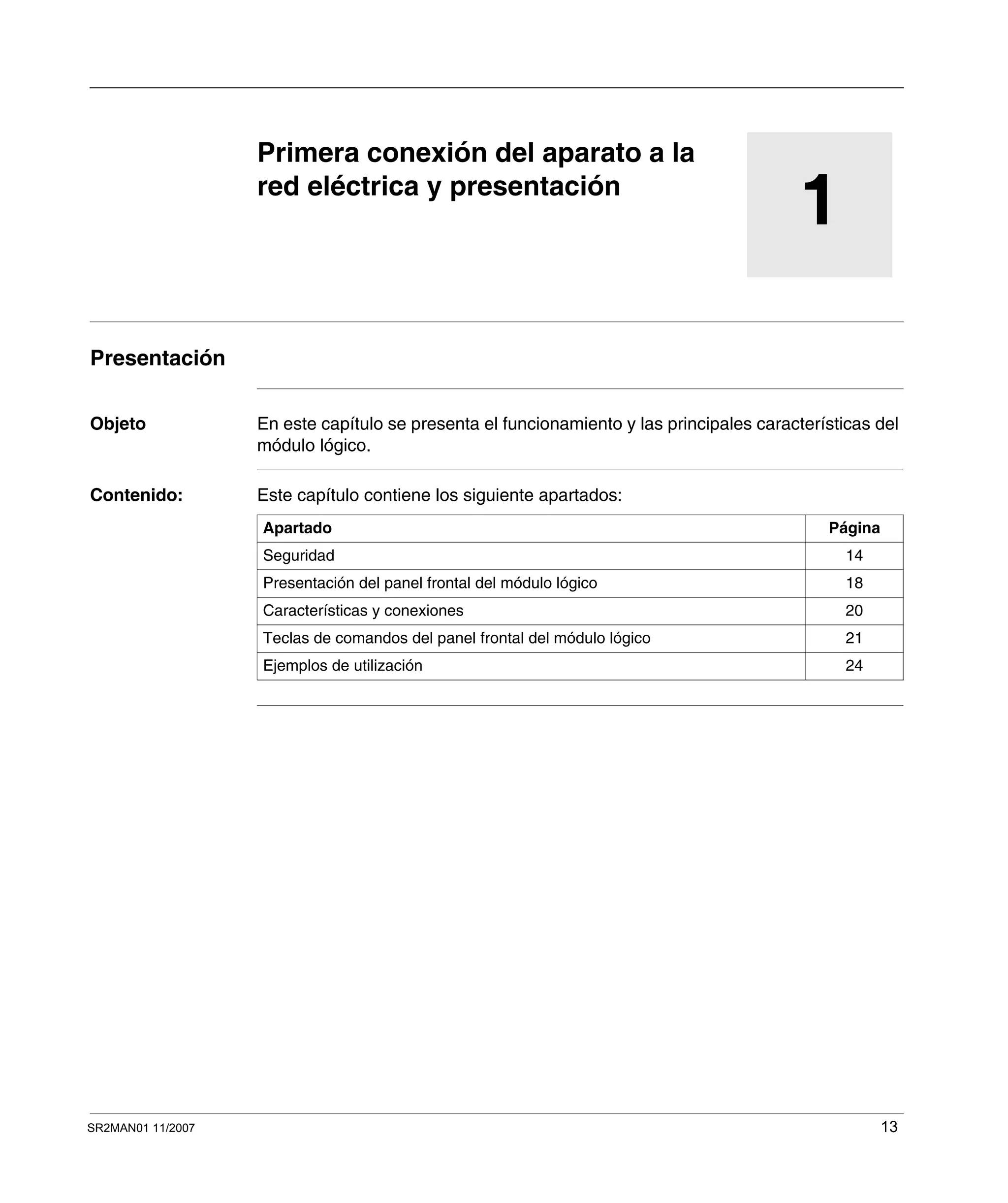 SR2MAN01 11/2007 13
1
Primera conexión del aparato a la
red eléctrica y presentación
Presentación
Objeto En este capítulo se presenta el funcionamiento y las principales características del
módulo lógico.
Contenido: Este capítulo contiene los siguiente apartados:
Apartado Página
Seguridad 14
Presentación del panel frontal del módulo lógico 18
Características y conexiones 20
Teclas de comandos del panel frontal del módulo lógico 21
Ejemplos de utilización 24
 