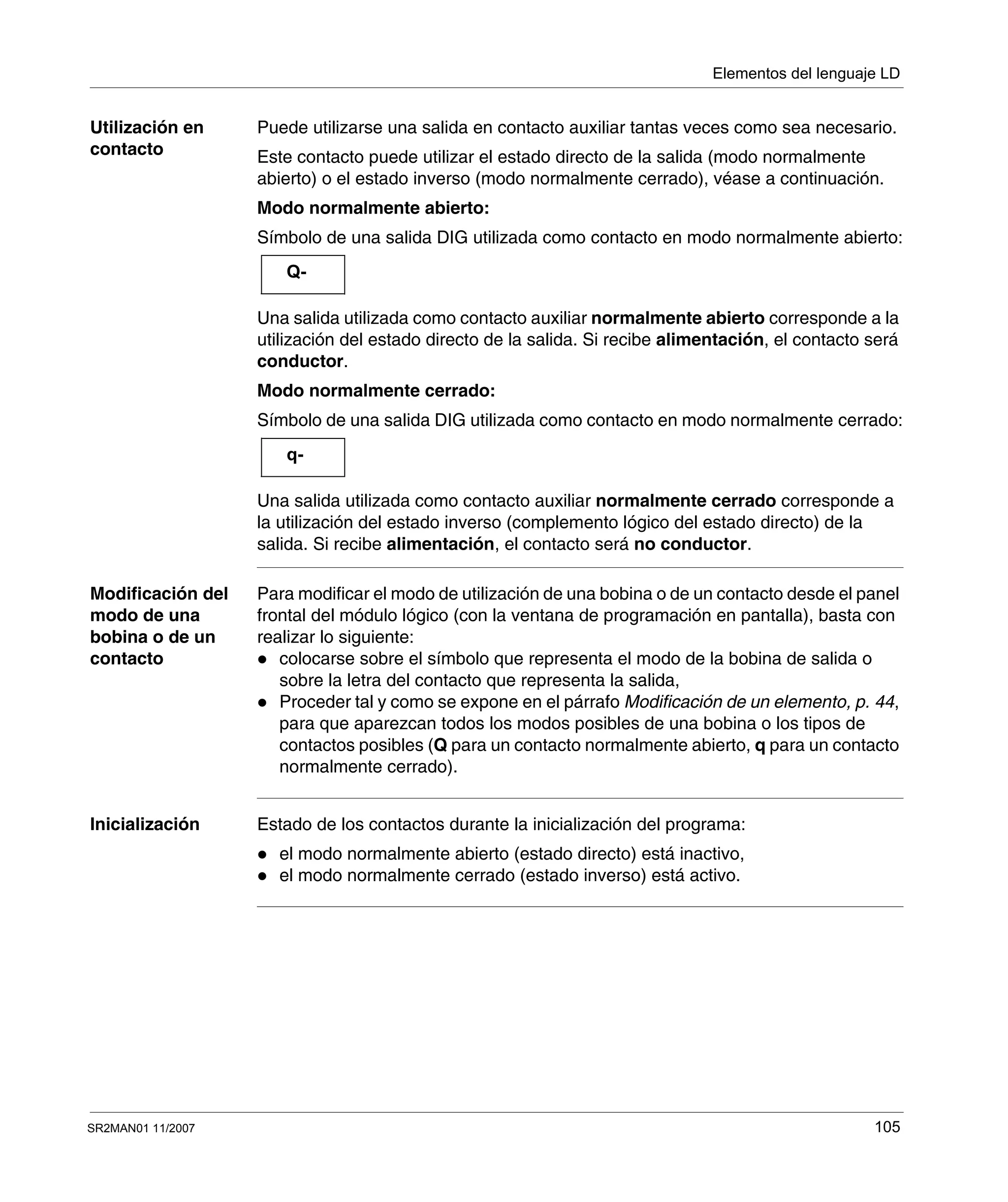 Elementos del lenguaje LD
SR2MAN01 11/2007 105
Utilización en
contacto
Puede utilizarse una salida en contacto auxiliar tantas veces como sea necesario.
Este contacto puede utilizar el estado directo de la salida (modo normalmente
abierto) o el estado inverso (modo normalmente cerrado), véase a continuación.
Modo normalmente abierto:
Símbolo de una salida DIG utilizada como contacto en modo normalmente abierto:
Una salida utilizada como contacto auxiliar normalmente abierto corresponde a la
utilización del estado directo de la salida. Si recibe alimentación, el contacto será
conductor.
Modo normalmente cerrado:
Símbolo de una salida DIG utilizada como contacto en modo normalmente cerrado:
Una salida utilizada como contacto auxiliar normalmente cerrado corresponde a
la utilización del estado inverso (complemento lógico del estado directo) de la
salida. Si recibe alimentación, el contacto será no conductor.
Modificación del
modo de una
bobina o de un
contacto
Para modificar el modo de utilización de una bobina o de un contacto desde el panel
frontal del módulo lógico (con la ventana de programación en pantalla), basta con
realizar lo siguiente:
colocarse sobre el símbolo que representa el modo de la bobina de salida o
sobre la letra del contacto que representa la salida,
Proceder tal y como se expone en el párrafo Modificación de un elemento, p. 44,
para que aparezcan todos los modos posibles de una bobina o los tipos de
contactos posibles (Q para un contacto normalmente abierto, q para un contacto
normalmente cerrado).
Inicialización Estado de los contactos durante la inicialización del programa:
el modo normalmente abierto (estado directo) está inactivo,
el modo normalmente cerrado (estado inverso) está activo.
Q-
q-
 
