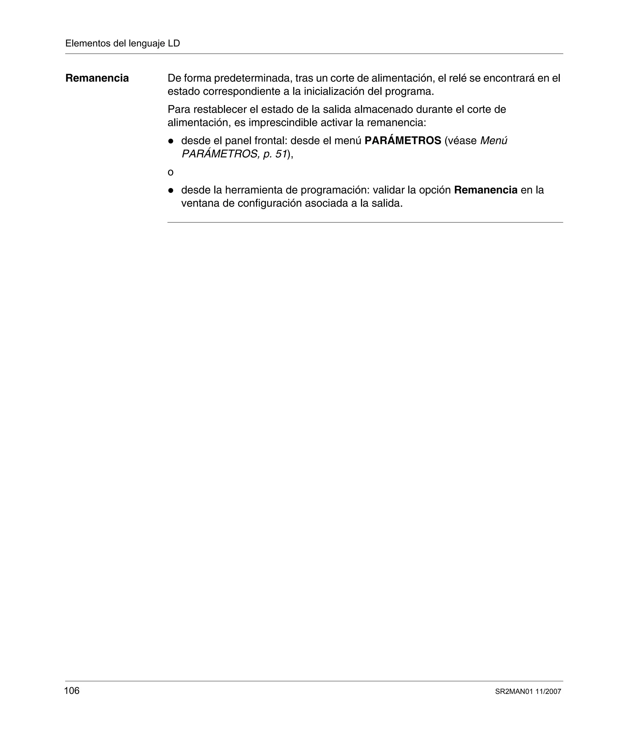 Elementos del lenguaje LD
106 SR2MAN01 11/2007
Remanencia De forma predeterminada, tras un corte de alimentación, el relé se encontrará en el
estado correspondiente a la inicialización del programa.
Para restablecer el estado de la salida almacenado durante el corte de
alimentación, es imprescindible activar la remanencia:
desde el panel frontal: desde el menú PARÁMETROS (véase Menú
PARÁMETROS, p. 51),
o
desde la herramienta de programación: validar la opción Remanencia en la
ventana de configuración asociada a la salida.
 