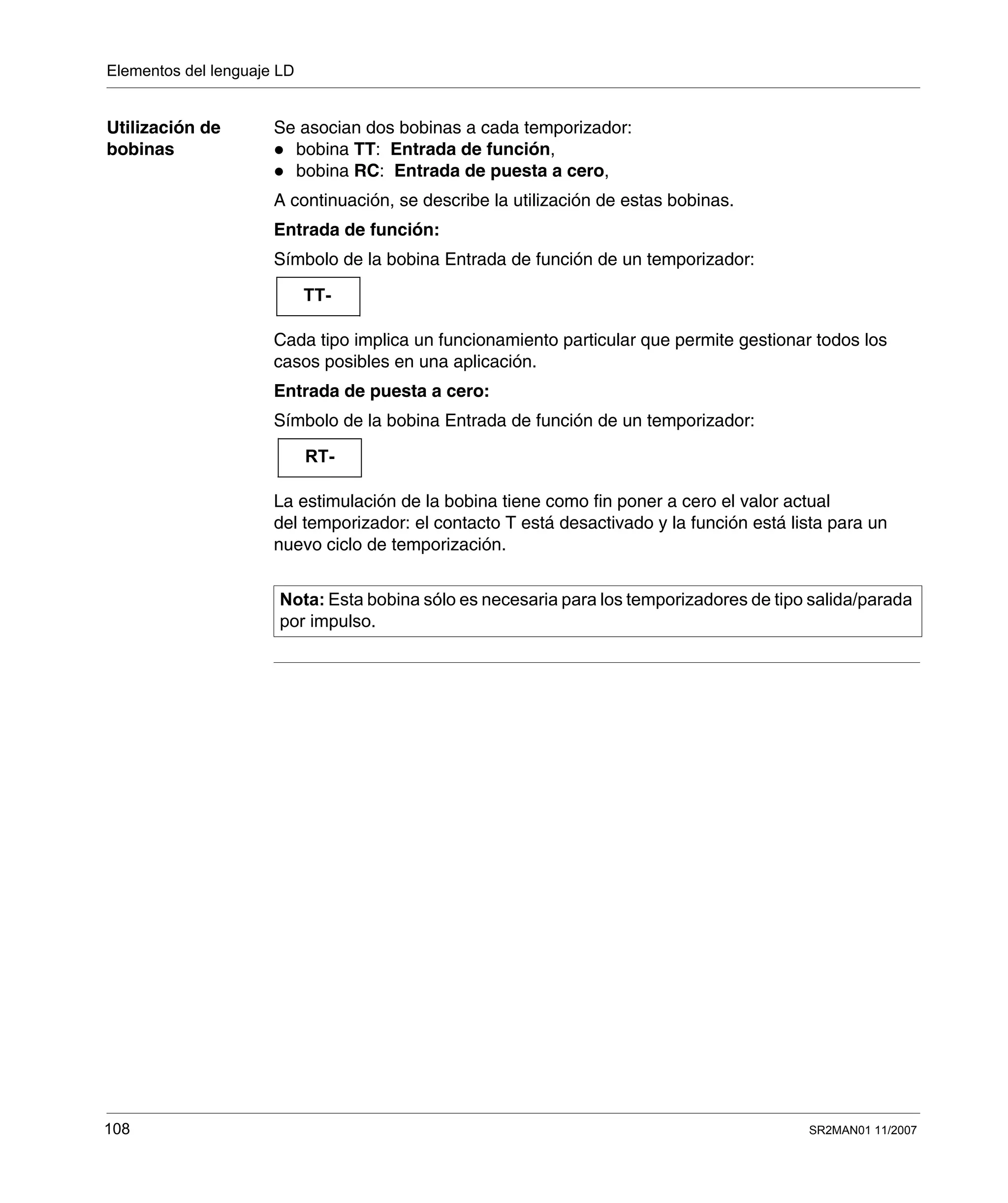 Elementos del lenguaje LD
108 SR2MAN01 11/2007
Utilización de
bobinas
Se asocian dos bobinas a cada temporizador:
bobina TT: Entrada de función,
bobina RC: Entrada de puesta a cero,
A continuación, se describe la utilización de estas bobinas.
Entrada de función:
Símbolo de la bobina Entrada de función de un temporizador:
Cada tipo implica un funcionamiento particular que permite gestionar todos los
casos posibles en una aplicación.
Entrada de puesta a cero:
Símbolo de la bobina Entrada de función de un temporizador:
La estimulación de la bobina tiene como fin poner a cero el valor actual
del temporizador: el contacto T está desactivado y la función está lista para un
nuevo ciclo de temporización.
Nota: Esta bobina sólo es necesaria para los temporizadores de tipo salida/parada
por impulso.
TT-
RT-
 