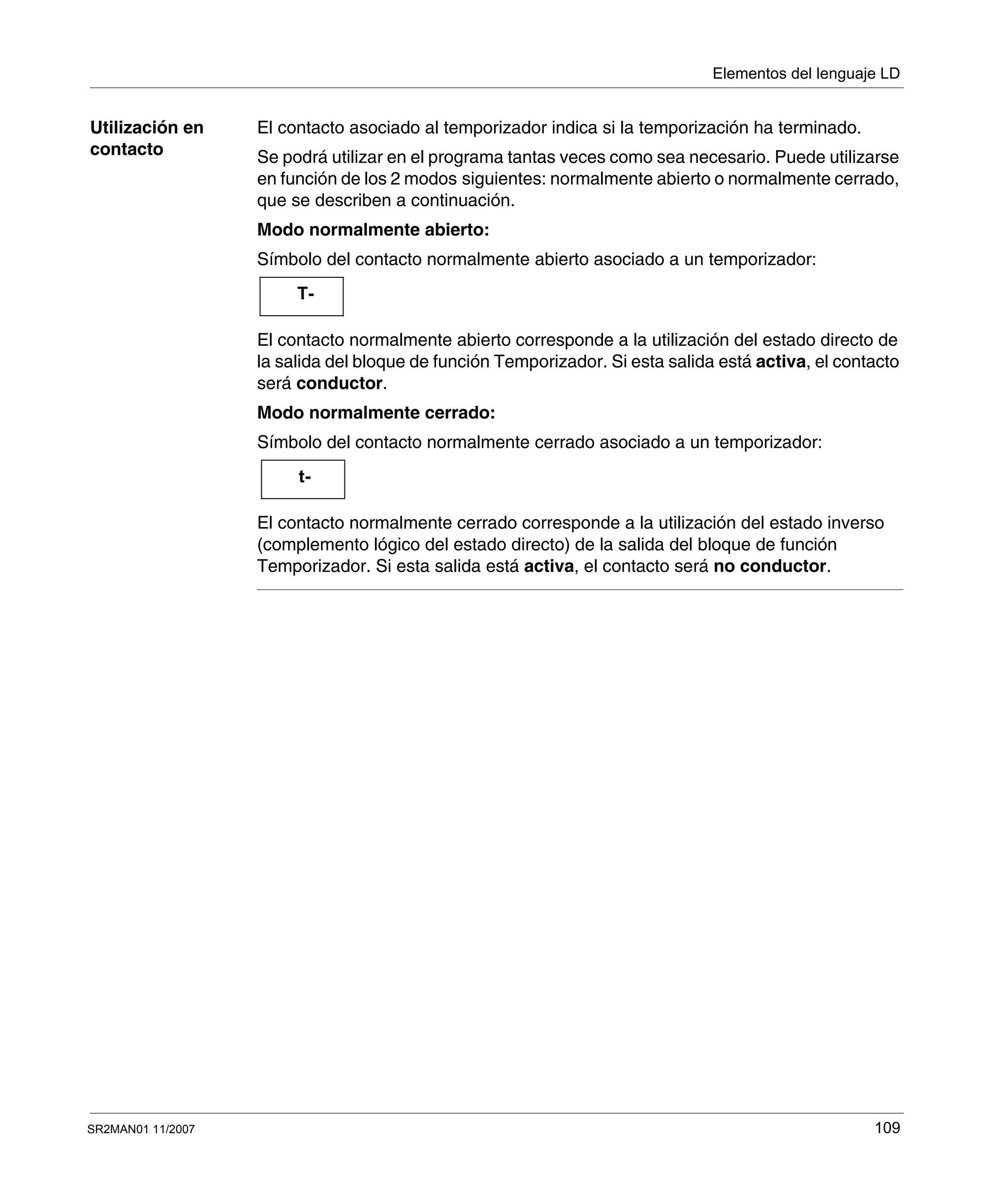 Elementos del lenguaje LD
SR2MAN01 11/2007 109
Utilización en
contacto
El contacto asociado al temporizador indica si la temporización ha terminado.
Se podrá utilizar en el programa tantas veces como sea necesario. Puede utilizarse
en función de los 2 modos siguientes: normalmente abierto o normalmente cerrado,
que se describen a continuación.
Modo normalmente abierto:
Símbolo del contacto normalmente abierto asociado a un temporizador:
El contacto normalmente abierto corresponde a la utilización del estado directo de
la salida del bloque de función Temporizador. Si esta salida está activa, el contacto
será conductor.
Modo normalmente cerrado:
Símbolo del contacto normalmente cerrado asociado a un temporizador:
El contacto normalmente cerrado corresponde a la utilización del estado inverso
(complemento lógico del estado directo) de la salida del bloque de función
Temporizador. Si esta salida está activa, el contacto será no conductor.
T-
t-
 