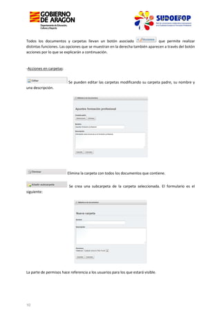 Todos los documentos y carpetas llevan un botón asociado
que permite realizar
distintas funciones. Las opciones que se muestran en la derecha también aparecen a través del botón
acciones por lo que se explicarán a continuación.

-Acciones en carpetas:
Se pueden editar las carpetas modificando su carpeta padre, su nombre y
una descripción.

Elimina la carpeta con todos los documentos que contiene.
Se crea una subcarpeta de la carpeta seleccionada. El formulario es el
siguiente:

La parte de permisos hace referencia a los usuarios para los que estará visible.

10

 