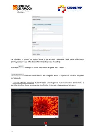 Se selecciona la imagen del equipo desde el que estamos conectados. Tiene datos informativos
(título y descripción) y datos de clasificación (categorías y etiquetas).
Pulsando

la imagen se añade al listado de imágenes de la carpeta.

Abre una nueva ventana del navegador donde se reproducen todas las imágenes
de la carpeta.
- Acciones sobre las imágenes: Pulsando sobre una imagen se muestra el detalle de la misma a
pantalla completa donde se pueden ver las distintas funciones realizables sobre la imagen.

15

 