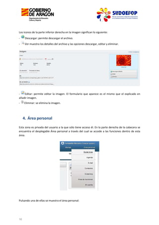 Los iconos de la parte inferior derecha en la imagen significan lo siguiente:
-

Descargar: permite descargar el archivo.

-

Ver muestra los detalles del archivo y las opciones descargar, editar y eliminar.

Editar: permite editar la imagen. El formulario que aparece es el mismo que el explicado en
añadir imagen.
-

Eliminar: se elimina la imagen.

4. Área personal
Esta zona es privada del usuario a la que sólo tiene acceso él. En la parte derecha de la cabecera se
encuentra el desplegable Área personal a través del cual se accede a las funciones dentro de esta
área.

Pulsando una de ellas se muestra el área personal:

16

 