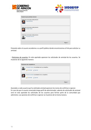 Pulsando sobre el usuario accedemos a su perfil público donde encontraremos el link para solicitar su
amistad.

- Peticiones de usuarios: En este apartado aparecen las solicitudes de amistad de los usuarios. Se
muestran de la siguiente manera:

Asociados a cada usuario que ha solicitado amistad aparecen los iconos de confirmar o ignorar.
En caso de que el usuario conectado tenga perfil de administrador, además de solicitudes de amistad
verá en este apartado las solicitudes de los usuarios para formar parte de la comunidad que
administra. Las opciones de confirmar o ignorar se muestran de la misma manera.

19

 