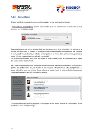 4.1.2. Comunidades
En esta sección se muestran las recomendaciones para formar parte a comunidades.
- Comunidades recomendadas: son las comunidades que nos recomiendan usuarios con los que
tenemos un vínculo de amistad.

Aparece el usuario que nos ha recomendado que formemos parte de la comunidad y el nombre de la
misma. Pulsando sobre su nombre se accede a la comunidad donde encontraremos un link "Unirse a
la comunidad" mediante el cual solicitar formar parte de la misma. Para eliminar la sugerencia se
pulsar el icono aspa que sale asociado a la comunidad.
Un usuario administrador, verá estas solicitudes en la sección Peticiones de compañeros y les podrá
dar acceso o no a la comunidad.
Para hacer una recomendación, buscamos la comunidad que queremos recomendar. Al visualizar su
perfil y por pertenecer a ella, se muestra el link "Sugiere esta comunidad a tus compañeros". Al
pulsar sobre él se abre una ventana donde seleccionar a quién hacer la recomendación. Los usuarios
que aparecen en esta ventana son nuestros amigos.

- Comunidades que le podrían interesar: Son sugerencias del portal. Sugiere las comunidades de las
que forman parte nuestros amigos.

20

 