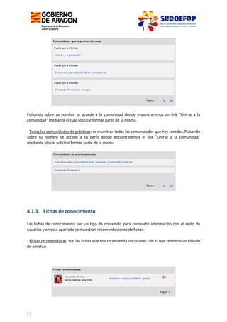 Pulsando sobre su nombre se accede a la comunidad donde encontraremos un link "Unirse a la
comunidad" mediante el cual solicitar formar parte de la misma.
- Todas las comunidades de prácticas: se muestran todas las comunidades que hay creadas. Pulsando
sobre su nombre se accede a su perfil donde encontraremos el link "Unirse a la comunidad"
mediante el cual solicitar formar parte de la misma

4.1.3. Fichas de conocimiento
Las fichas de conocimiento son un tipo de contenido para compartir información con el resto de
usuarios y en este apartado se muestran recomendaciones de fichas.
- Fichas recomendadas: son las fichas que nos recomienda un usuario con el que tenemos un vínculo
de amistad.

21

 