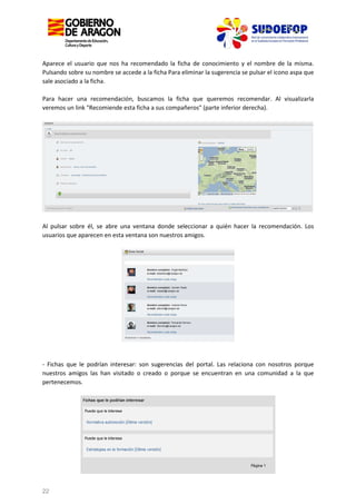 Aparece el usuario que nos ha recomendado la ficha de conocimiento y el nombre de la misma.
Pulsando sobre su nombre se accede a la ficha Para eliminar la sugerencia se pulsar el icono aspa que
sale asociado a la ficha.
Para hacer una recomendación, buscamos la ficha que queremos recomendar. Al visualizarla
veremos un link "Recomiende esta ficha a sus compañeros" (parte inferior derecha).

Al pulsar sobre él, se abre una ventana donde seleccionar a quién hacer la recomendación. Los
usuarios que aparecen en esta ventana son nuestros amigos.

- Fichas que le podrían interesar: son sugerencias del portal. Las relaciona con nosotros porque
nuestros amigos las han visitado o creado o porque se encuentran en una comunidad a la que
pertenecemos.

22

 