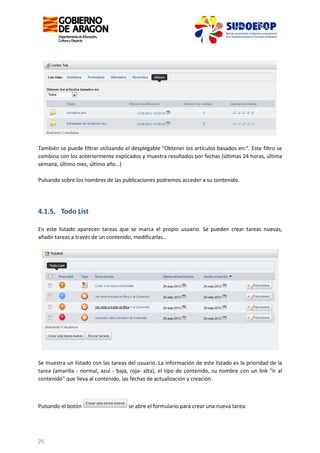También se puede filtrar utilizando el desplegable "Obtener los artículos basados en:". Este filtro se
combina con los anteriormente explicados y muestra resultados por fechas (últimas 24 horas, última
semana, último mes, último año…)
Pulsando sobre los nombres de las publicaciones podremos acceder a su contenido.

4.1.5. Todo List
En este listado aparecen tareas que se marca el propio usuario. Se pueden crear tareas nuevas,
añadir tareas a través de un contenido, modificarlas…

Se muestra un listado con las tareas del usuario. La información de este listado es la prioridad de la
tarea (amarilla - normal, azul - baja, roja- alta), el tipo de contenido, su nombre con un link "Ir al
contenido" que lleva al contenido, las fechas de actualización y creación.

Pulsando el botón

25

se abre el formulario para crear una nueva tarea:

 