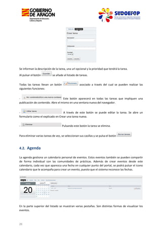 Se informan la descripción de la tarea, una url opcional y la prioridad que tendrá la tarea.
Al pulsar el botón

se añade al listado de tareas.

Todas las tareas llevan un botón
siguientes funciones:

asociado a través del cual se pueden realizar las

Este botón aparecerá en todas las tareas que impliquen una
publicación de contenido. Abre el mismo en una ventana nueva del navegador.
A través de este botón se puede editar la tarea. Se abre un
formulario como el explicado en Crear una tarea nueva.
-

Pulsando este botón la tarea se elimina.

Para eliminar varias tareas de vez, se seleccionan sus casillas y se pulsa el botón

4.2. Agenda
La agenda gestiona un calendario personal de eventos. Estos eventos también se pueden compartir
de forma individual con las comunidades de prácticas. Además de crear eventos desde este
calendario, cada vez que aparezca una fecha en cualquier punto del portal, se podrá pulsar el icono
calendario que le acompaña para crear un evento, puesto que el sistema reconoce las fechas.

En la parte superior del listado se muestran varias pestañas. Son distintas formas de visualizar los
eventos.

26

 
