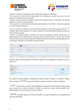 - Resumen: muestra un listado de eventos del día seleccionado en el calendario.
- Día: muestra un horario del día seleccionado en el calendario y eventos que hay en ese día
aparecen en la franja horaria que ocupan.
- Semana: muestra una vista de toda la semana del día seleccionado en el calendario. Los eventos
aparecen en el día en el que se celebran.
- Mes: muestra una vista de todo el mes del día seleccionado en el calendario. Los eventos aparecen
en el día en el que se celebran.
- Año: se muestra un calendario anual en el que los eventos se marcan de la siguiente forma:
.
Pulsando sobre el día marcado con un evento, aparecerá la vista diaria donde el evento se verá en la
franja horaria que ocupa.
- Eventos: se muestran todos los eventos en los que está implicado el usuario puesto que es su
agenda personal. Así, aparecerán los que haya creado el propio usuario y los que sean de tipo
reunión virtual, ya que el usuario habrá sido invitado al evento. En este caso, el evento aparecerá con
un aviso para responder a la invitación a la reunión virtual:

Pulsando sobre la reunión aparece el detalle del evento con la posibilidad de responder si se va a
asistir o no:

En cualquiera de estos listados, se puede pulsar sobre un evento y acceder a sus detalles. También
tienen un botón

que permite realizar las siguientes funciones sobre el calendario.

Permite editar un evento. Esta posibilidad no aparecerá en las reuniones virtuales puesto
que el usuario no es quien ha creado el evento. Las reuniones virtuales sólo las pueden crear
administradores de la comunidad en la que se celebre.
se pueden exportar en formato iCalendar para poder compartirlo en otras plataformas
de correo electrónico.

27

 